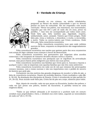 5 - Verdade de Criança


                                   Quando eu era criança, na minha cidadezinha,
                          perguntei ao Pároco da minha comunidade o que eu deveria
                          pensar na hora da comunhão. Ele me respondeu com muita
                          convicção: “Pense nos pobres, nos miseráveis, nos necessitados,
                          naqueles que não têm o pão de cada dia em casa, pense na
                          partilha...”. Isso tem me acompanhado por todos esses anos.
                          Onde falta pão, falta também paz, dignidade, respeito,
                          solidariedade, amor, amizade. Valores que Cristo pregou. Onde
                          falta pão, reina a violência, a desordem, o roubo, a escravidão,
                          a morte. Todos os contra-valores que Cristo condenou. Onde
                          falta pão, falta consciência eucarística.
                                   Falta consciência eucarística num país onde milhões
                          morrem de fome, enquanto os desperdícios são exageradamente
                          grandes.
         Falta consciência eucarística nas nações que gastam parte dos seus orçamentos
com armas de fogo e deixam suas crianças à mercê da desnutrição.
         Falta consciência eucarística nos governantes que negociam altos acordos
comerciais e são incapazes de tomarem decisões eficazes contra a miséria.
         Falta consciência eucarística nas paróquias que se orgulham da arrecadação
mensal, mas pouco fazem pelos indigentes que batem nas suas portas.
         Falta consciência eucarística nas famílias que vivem para si, buscam a riqueza a
qualquer custo e não se importam com aquelas famílias que não têm como sobreviver.
         Falta consciência eucarística em cada um de nós que estamos tão preocupados
conosco mesmos, com o nosso sucesso e não nos importamos com o pedido de socorro
do faminto que pede pão.
         Certamente um dos motivos das grandes desgraças do mundo é a falta de pão, a
falta de consciência eucarística. Diante da multidão faminta, Cristo multiplica o pão (Mc
6, 30-44). Na desolação dos discípulos de Emaús, Cristo é reconhecido no pão partido (Lc
24, 28-32). Num mundo onde falta pão, Cristo faz do pão seu corpo, alimento para todos.

        Hoje, depois de crescido, cada vez que penso na Eucaristia, lembro dos pobres; e
cada vez que penso nos pobres, lembro da Eucaristia. A partilha tornou-se uma
exigência diária.

        “Todos os que tinham abraçado a fé reuniam-se e punham tudo em comum:
vendiam suas propriedades e bens, e dividiam-nos entre todos, segundo as necessidades
de cada um” (At 2, 44-45).
 