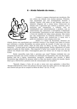 6 - Ainda falando da mesa...


                                           A mesa é o espaço relacional por excelência. Ela
                                  nos coloca em relação com muitas pessoas. Primeiro,
                                  com aqueles(as) que nos acompanham durante a
                                  refeição. Depois, com todos os que fizeram com que o
                                  alimento chegasse até a nossa mesa. Coloca-nos em
                                  relação com o agricultor que cultivou a semente, com o
                                  motorista que transportou a colheita, com os
                                  trabalhadores que industrializaram o produto, com os
                                  comerciantes que colocaram a mercadoria à disposição
                                  do consumidor. Queiramos ou não, alimentamo-nos com
                                  o fruto do trabalho de todas essas pessoas. São rostos
                                  que não conhecemos ou histórias distantes ou nomes
                                  esquecidos. Mesmo sem conhecê-los, a mesa tem o
                                  poder de estabelecer essa relação entre nós.
                                           Assim é a ‘mesa’ da Eucaristia. Estamos em
relação direta com aqueles(as) que celebram conosco e em relação com todos os outros
que celebram a mesma Eucaristia em outras partes do mundo. O altar nos une com
cristãos(ãs) do mundo inteiro. Pode ele (ela) estar na África, na Ásia, na Europa, nas
Américas... A missa pode ser celebrada numa Igreja grande, bonita, imponente ou numa
capela de palha de chão batido... Não importa! A ‘mesa’ tem o poder de nos unir, de nos
colocar em relação com todos. Comungamos para nos tornar um só corpo no corpo de
Cristo.
         Existe maravilha mais bela e preciosa que essa? Todo(a) cristão(ã) tem um
encontro marcado com outros cristãos na celebração da Eucaristia. Isso nos faz irmãos,
família! Isso faz a Igreja, missionária, peregrina, espalhada pelo mundo. A Mesa
Eucarística liga milhares de pessoas todos os dias nos quatro cantos do mundo. Quem
disse que a Internet foi o primeiro meio de comunicação com tal poder?

         “Quando chegou a hora, ele se pôs a mesa com seus apóstolos e disse-lhes:
‘Desejei ardentemente comer esta páscoa convosco antes de sofrer; pois eu vos digo que já
não comerei até que ela se cumpra no Reino de Deus’” (Lc 22, 14-16).
 