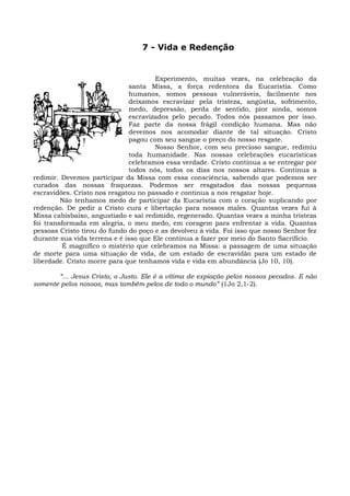 7 - Vida e Redenção


                                      Experimento, muitas vezes, na celebração da
                              santa Missa, a força redentora da Eucaristia. Como
                              humanos, somos pessoas vulneráveis, facilmente nos
                              deixamos escravizar pela tristeza, angústia, sofrimento,
                              medo, depressão, perda de sentido, pior ainda, somos
                              escravizados pelo pecado. Todos nós passamos por isso.
                              Faz parte da nossa frágil condição humana. Mas não
                              devemos nos acomodar diante de tal situação. Cristo
                              pagou com seu sangue o preço do nosso resgate.
                                      Nosso Senhor, com seu precioso sangue, redimiu
                              toda humanidade. Nas nossas celebrações eucarísticas
                              celebramos essa verdade. Cristo continua a se entregar por
                              todos nós, todos os dias nos nossos altares. Continua a
redimir. Devemos participar da Missa com essa consciência, sabendo que podemos ser
curados das nossas fraquezas. Podemos ser resgatados das nossas pequenas
escravidões. Cristo nos resgatou no passado e continua a nos resgatar hoje.
         Não tenhamos medo de participar da Eucaristia com o coração suplicando por
redenção. De pedir a Cristo cura e libertação para nossos males. Quantas vezes fui à
Missa cabisbaixo, angustiado e saí redimido, regenerado. Quantas vezes a minha tristeza
foi transformada em alegria, o meu medo, em coragem para enfrentar a vida. Quantas
pessoas Cristo tirou do fundo do poço e as devolveu à vida. Foi isso que nosso Senhor fez
durante sua vida terrena e é isso que Ele continua a fazer por meio do Santo Sacrifício.
          É magnífico o mistério que celebramos na Missa: a passagem de uma situação
de morte para uma situação de vida, de um estado de escravidão para um estado de
liberdade. Cristo morre para que tenhamos vida e vida em abundância (Jo 10, 10).

       “... Jesus Cristo, o Justo. Ele é a vítima de expiação pelos nossos pecados. E não
somente pelos nossos, mas também pelos de todo o mundo” (1Jo 2,1-2).
 