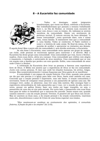8 - A Eucaristia faz comunidade


                                       Todos     os     domingos,   os(as)   imigrantes
                              brasileiros(as), que vivem em Roma, celebram a Eucaristia.
                              São trabalhadores(as) que passam a semana trabalhando
                              duro e, no Dia do Senhor, se reúnem num encontro de
                              amor com Jesus e com os irmãos. Ali, todos(as) se sentem
                              membros da comunidade. Existe um sentimento de
                              pertença incrível. É comum escutar da boca deles(as): “a
                              nossa comunidade”, como querendo dizer, esta é nossa
                              casa, nossa família. É exatamente isso que a comunidade
                              é, uma família. Todos se conhecem. O Padre conhece o
                              nome e a história de cada um(a). No final da missa, ele faz
                              questão de acolher e apresentar os visitantes aos demais.
É aquela festa! Mas o ponto alto da comunidade é, sem dúvida nenhuma, a Eucaristia.
         Se não fosse a Eucaristia, essa comunidade seria apenas um grupo de amigos,
um clube, onde pessoas se encontram apenas para conversar e se divertir. Mas a
Eucaristia faz desse grupo uma comunidade. Uma comunidade que reza, louva o Senhor,
suplica, chora suas dores, alivia seu cansaço. Uma comunidade que celebra com alegria
o casamento, o batizado, o aniversário de seus membros. Uma comunidade que se une
em oração com a família que perdeu um ente querido. Enfim, uma comunidade de amor
onde Cristo é o Senhor.
         A celebração da Eucaristia deve levar as pessoas a fazerem uma experiência
forte de Deus. A Bíblia nos mostra que a experiência de Deus se faz em comunidade.
Junto com outras pessoas. É claro que onde há relações humanas, há atritos, brigas,
invejas. Mas surpreendentemente é nessas fraquezas que Deus gosta de se manifestar.
         A comunidade é um espaço de oração fraterna. Fico triste, quando uma pessoa
me diz que não precisa ir à Igreja para falar com Deus, basta rezar sozinha em casa.
Concordo que a oração pessoal é importante, mas não basta. A oração comunitária é
necessária. Gosto de comparar essas pessoas a um passarinho de apenas uma asa. Ele
consegue viver, andar, se alimentar, mas vive uma vida rasteira. Não consegue fazer a
experiência extraordinária de todo passarinho que é voar, ver o mundo do alto, sentir o
vento, pousar em galhos firmes, fazer seu ninho em lugar tranqüilo, ou seja, o
passarinho de uma asa só vive pela metade. Por outro lado, o passarinho com suas duas
asas goza de todos os benefícios que a natureza lhe concede. Assim somos nós, quando
usamos somente a asa da oração pessoal. Vivemos. É possível até que Deus nos escute.
Mas se usarmos as duas asas, a da oração pessoal e da oração comunitária, voaremos
mais alto, descobriremos o amor de Cristo de uma forma especial: nos irmãos.

         “Eles mostravam-se assíduos ao ensinamento dos apóstolos, à comunhão
fraterna, à fração do pão e às orações” (At 2,42).
 