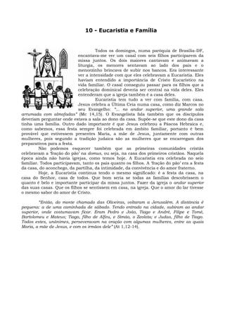 10 - Eucaristia e Família


                                     Todos os domingos, numa paróquia de Brasília-DF,
                            encantava-me ver um casal com seis filhos participarem da
                            missa juntos. Os dois maiores cantavam e animavam a
                            liturgia, os menores sentavam ao lado dos pais e o
                            menorzinho brincava de subir nos bancos. Era interessante
                            ver a intensidade com que eles celebravam a Eucaristia. Eles
                            haviam entendido a importância de Cristo Eucarístico na
                            vida familiar. O casal conseguiu passar para os filhos que a
                            celebração dominical deveria ser central na vida deles. Eles
                            entenderam que a igreja também é a casa deles.
                                     Eucaristia tem tudo a ver com família, com casa.
                            Jesus celebra a Última Ceia numa casa, como diz Marcos no
                            seu Evangelho: “... no andar superior, uma grande sala
arrumada com almofadas” (Mc 14,15). O Evangelista fala também que os discípulos
deveriam perguntar onde estava a sala ao dono da casa. Supõe-se que este dono da casa
tinha uma família. Outro dado importante é que Jesus celebrou a Páscoa Hebraica e,
como sabemos, essa festa sempre foi celebrada em âmbito familiar, portanto é bem
provável que estivessem presentes Maria, a mãe de Jesus, juntamente com outras
mulheres, pois segundo a tradição judaica são as mulheres que se encarregam dos
preparativos para a festa.
         Não podemos esquecer também que as primeiras comunidades cristãs
celebravam a ‘fração do pão’ na domus, ou seja, na casa dos primeiros cristãos. Naquela
época ainda não havia igrejas, como temos hoje. A Eucaristia era celebrada no seio
familiar. Todos participavam, tanto os pais quanto os filhos. A ‘fração do pão’ era a festa
da casa, do aconchego, da partilha, da intimidade, da convivência e do amor fraterno.
         Hoje, a Eucaristia continua tendo o mesmo significado: é a festa da casa, na
casa do Senhor, casa de todos. Que bom seria se todas as famílias descobrissem o
quanto é belo e importante participar da missa juntos. Fazer da igreja o andar superior
das suas casas. Que os filhos se sentissem em casa, na igreja. Que o amor do lar tivesse
o mesmo sabor do amor de Cristo.

         “Então, do monte chamado das Oliveiras, voltaram a Jerusalém. A distância é
pequena: a de uma caminhada de sábado. Tendo entrado na cidade, subiram ao andar
superior, onde costumavam ficar. Eram Pedro e João, Tiago e André, Filipe e Tomé,
Bartolomeu e Mateus; Tiago, filho de Alfeu, e Simão, o Zeolota; e Judas, filho de Tiago.
Todos estes, unânimes, perseveravam na oração com algumas mulheres, entre as quais
Maria, a mãe de Jesus, e com os irmãos dele” (At 1,12-14).
 