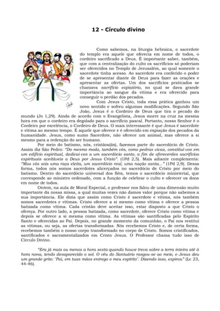 12 - Círculo divino


                                        Como sabemos, na liturgia hebraica, o sacerdote
                               do templo era aquele que oferecia em nome de todos, o
                               cordeiro sacrificado a Deus. É importante saber, também,
                               que com a centralização do culto os sacrifícios só poderiam
                               ser oferecidos no Templo de Jerusalém, ao qual somente o
                               sacerdote tinha acesso. Ao sacerdote era conferido o poder
                               de se apresentar diante de Deus para fazer as orações e
                               apresentar as ofertas. Um dos sacrifícios praticados se
                               chamava sacrifício expiatório, no qual se dava grande
                               importância ao sangue da vítima e era oferecido para
                               conseguir o perdão dos pecados.
                                        Com Jesus Cristo, toda essa prática ganhou um
                               novo sentido e sofreu algumas modificações. Segundo São
                               João, Jesus é o Cordeiro de Deus que tira o pecado do
mundo (Jo 1,29). Ainda de acordo com o Evangelista, Jesus morre na cruz na mesma
hora em que o cordeiro era degolado para o sacrifício pascal. Portanto, nosso Senhor é o
Cordeiro por excelência, o Cordeiro de Deus. O mais interessante é que Jesus é sacerdote
e vítima ao mesmo tempo. É aquele que oferece e é oferecido em expiação dos pecados da
humanidade. Jesus, como sumo Sacerdote, não oferece um animal, mas oferece a si
mesmo para a redenção do ser humano.
         Por meio do batismo, nós, cristãos(ãs), fazemos parte do sacerdócio de Cristo.
Assim diz São Pedro: “Do mesmo modo, também vós, como pedras vivas, constituí-vos em
um edifício espiritual, dedicai-vos a um sacerdócio santo, a fim de oferecerdes sacrifícios
espirituais aceitáveis a Deus por Jesus Cristo”. (1Pd 2,5). Mais adiante complementa:
“Mas vós sois uma raça eleita, um sacerdócio real, uma nação santa...” (1Pd 2,9). Dessa
forma, todos nós somos sacerdotes alicerçados no sacerdócio de Cristo por meio do
batismo. Dentro do sacerdócio universal dos fiéis, temos o sacerdócio ministerial, que
corresponde ao ministro ordenado, com a função de celebrar o culto e oferecer os dons
em nome de todos.
         Ontem, na aula de Moral Especial, o professor nos falou de uma dimensão muito
importante da nossa missa, a qual muitas vezes não damos valor porque não sabemos a
sua importância. Ele dizia que assim como Cristo é sacerdote e vítima, nós também
somos sacerdotes e vítimas. Cristo oferece a si mesmo como vítima e oferece a pessoa
batizada como vítima. Cada cristão deve aceitar isso, estar disposto a que Cristo o
ofereça. Por outro lado, a pessoa batizada, como sacerdote, oferece Cristo como vítima e
depois se oferece a si mesma como vítima. As vítimas são santificadas pelo Espírito
Santo e oferecidas ao Pai. Depois, no grande momento da comunhão, o Pai nos restitui
as vítimas, ou seja, as ofertas transformadas. Nós recebemos Cristo e, de certa forma,
recebemos também o nosso corpo transformado no corpo de Cristo. Somos cristificados,
santificados e sacramentalizados em Cristo Jesus. O Professor chama tudo isso de
Círculo Divino.

        “Era já mais ou menos a hora sexta quando houve treva sobre a terra inteira até à
hora nona, tendo desaparecido o sol. O véu do Santuário rasgou-se ao meio, e Jesus deu
um grande grito: ‘Pai, em tuas mãos entrego o meu espírito’. Dizendo isso, expirou” (Lc 23,
44-46).
 
