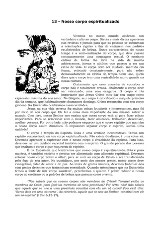 13 - Nosso corpo espiritualizado


                                         Vivemos no nosso mundo ocidental um
                                verdadeiro culto ao corpo. Dietas e mais dietas aparecem
                                nas revistas e jornais para que as pessoas se submetam
                                a orientações rígidas a fim de entrarem nos padrões
                                estabelecidos de beleza. Outra característica do nosso
                                tempo é a auto-erotização do corpo, que deve passar
                                constantemente uma mensagem sexual. O erotismo
                                entrou de forma tão forte na vida de muitos
                                adolescentes, jovens e adultos que passou a ser um
                                estilo de vida. O corpo deve ser cuidado, mantido em
                                forma, retocado constantemente, para não sofrer
                                demasiadamente os efeitos do tempo. Com isso, quero
                                dizer que o corpo tem uma centralidade muito grande na
                                nossa cultura.
                                         Certamente que essa maneira de conceber o
                                corpo não é totalmente errada. Realmente o corpo deve
                                ser valorizado, mas sem exageros. O corpo é tão
                                importante que Jesus Cristo quis dar seu corpo como
expressão máxima do seu amor. No Gólgota, seu corpo é crucificado e naquele primeiro
dia da semana, que habitualmente chamamos domingo, Cristo ressuscita com seu corpo
glorioso. Na Eucaristia celebramos essas verdades.
         Jesus na sua vida terrena fez muitas coisas louváveis e interessantes, mas foi
por meio do seu corpo que Ele fez a coisa mais importante da sua missão: salvar o
mundo. Com isso, nosso Senhor nos ensina que nosso corpo está aí para fazer coisas
importantes. Para se relacionar com o mundo, fazer amizades, trabalhar, descansar,
acolher pessoas. Por outro lado, não podemos esquecer que é nosso espírito que mantém
o nosso corpo assim dinâmico. É impossível separar corpo e espírito, somos uma
unidade!
         O corpo é templo do Espírito. Essa é uma verdade incontestável. Temos um
espírito corporeizado ou um corpo espiritualizado. Não existe dualismo, é uma coisa só.
Devemos aprender a expressar com o nosso corpo a vivacidade do espírito. Para isso,
devemos ter um cuidado especial também com o espírito. O grande pecado das pessoas
que exaltam o corpo é que esquecem do espírito.
         É na Eucaristia que lembramos que nosso corpo é espiritualizado. Não é pura
matéria, é também espírito e precisa ser alimentado com alimento espiritual. Devemos
colocar nosso corpo ‘sobre o altar’, para se unir ao corpo de Cristo e ser transformado
pelo fogo do seu amor. No quotidiano, por meio dos nossos gestos, nosso corpo deve
evangelizar, falar de amor e de paz. Ao invés de gestos imorais, devemos habituar-nos
com gestos decentes que transmitam serenidade. Quando entendemos que na Eucaristia
temos a fonte de um ‘corpo saudável’, percebemos o quanto é pobre reduzir o nosso
corpo ao erotismo ou a padrões de beleza que passam como o vento.

        “Não sabeis que os vossos corpos são membros de Cristo? Tomarei então os
membros de Cristo para fazê-los membros de uma prostituta? Por certo, não! Não sabeis
que aquele que se une a uma prostituta constitui com ela um só corpo? Pois está dito:
‘Serão dois em uma só carne’. Ao contrário, aquele que se une ao Senhor, constitui com ele
um só espírito” (1Cor 6,15-17).
 
