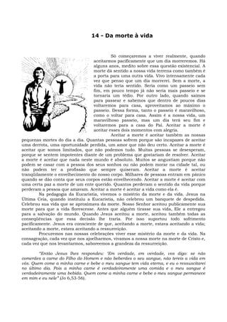 14 - Da morte à vida


                                           Só começaremos a viver realmente, quando
                                  aceitarmos pacificamente que um dia morreremos. Há
                                  alguns anos, medito sobre essa questão existencial. A
                                  morte dá sentido a nossa vida terrena como também é
                                  a porta para uma outra vida. Vivo intensamente cada
                                  vez que penso que um dia morrerei. Sem a morte, a
                                  vida não teria sentido. Seria como um passeio sem
                                  fim, em pouco tempo já não seria mais passeio e se
                                  tornaria um tédio. Por outro lado, quando saímos
                                  para passear e sabemos que dentro de poucos dias
                                  voltaremos para casa, aproveitamos ao máximo o
                                  passeio. Dessa forma, tanto o passeio é maravilhoso,
                                  como o voltar para casa. Assim é a nossa vida, um
                                  maravilhoso passeio, mas um dia terá seu fim e
                                  voltaremos para a casa do Pai. Aceitar a morte é
                                  aceitar esses dois momentos com alegria.
                                           Aceitar a morte é aceitar também as nossas
pequenas mortes do dia a dia. Quantas pessoas sofrem porque são incapazes de aceitar
uma derrota, uma oportunidade perdida, um amor que não deu certo. Aceitar a morte é
aceitar que somos limitados, que não podemos tudo. Muitas pessoas se desesperam,
porque se sentem impotentes diante de um problema que gostariam de resolver. Aceitar
a morte é aceitar que nada neste mundo é absoluto. Muitos se angustiam porque não
podem se casar com a pessoa dos seus sonhos ou não podem morar na cidade tal, ou
não podem ter a profissão que sempre quiseram. Aceitar a morte é aceitar
tranqüilamente o envelhecimento do nosso corpo. Milhares de pessoas entram em pânico
quando se dão conta que seus corpos estão envelhecendo. Aceitar a morte é aceitar com
uma certa paz a morte de um ente querido. Quantos perderam o sentido da vida porque
perderam a pessoa que amavam. Aceitar a morte é aceitar a vida como ela é.
        Na pedagogia da Eucaristia, vivemos o mistério da morte e da vida. Jesus na
Última Ceia, quando instituiu a Eucaristia, não celebrou um banquete de despedida.
Celebrou sua vida que se aproximava da morte. Nosso Senhor aceitou publicamente sua
morte para que a vida florescesse. Antes que alguém tirasse sua vida, Ele a entregou
para a salvação do mundo. Quando Jesus aceitou a morte, aceitou também todas as
conseqüências que essa decisão lhe traria. Por isso suportou todo sofrimento
pacificamente. Jesus era consciente de que, aceitando a morte, estava aceitando a vida;
aceitando a morte, estava aceitando a ressurreição.
        Procuremos nas nossas celebrações viver esse mistério da morte e da vida. Na
consagração, cada vez que nos ajoelharmos, vivamos a nossa morte na morte de Cristo e,
cada vez que nos levantarmos, saboreemos a grandeza da ressurreição.

        “Então Jesus lhes respondeu: ‘Em verdade, em verdade, vos digo: se não
comerdes a carne do Filho do Homem e não beberdes o seu sangue, não tereis a vida em
vós. Quem come a minha carne e bebe o meu sangue tem vida eterna, e eu o ressuscitarei
no último dia. Pois a minha carne é verdadeiramente uma comida e o meu sangue é
verdadeiramente uma bebida. Quem come a minha carne e bebe o meu sangue permanece
em mim e eu nele” (Jo 6,53-56).
 