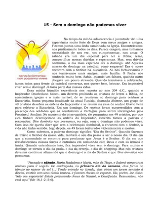 15 - Sem o domingo não podemos viver


                                  No tempo da minha adolescência e juventude vivi uma
                          experiência muito forte de Deus com meus amigos e amigas.
                          Fizemos juntos uma linda caminhada na Igreja. Encontrávamo-
                          nos praticamente todos os dias. Parece exagero, mas tínhamos
                          necessidade de nos ver, nos cumprimentar, nos amar. O
                          sábado era um dia especial para ler a Bíblia, rezar,
                          compartilhar nossas dúvidas e esperanças. Mas, sem dúvida
                          nenhuma, o dia mais esperado era o domingo. Ah! Aquelas
                          missas de domingo na catedral, como esquecer! Era o nosso
                          encontro com o Senhor na Eucaristia. Ali nos fortalecíamos e
                          nos tornávamos mais amigos, mais família. O Padre nos
                          conhecia muito bem. Sabia, quando um faltava, quando outro
                          chegava um pouco atrasado. Quando terminava a celebração,
íamos todos para frente da catedral conversar, nos querer bem, brincar. Era impossível
viver sem o domingo! Já fazia parte das nossas vidas.
         Essa minha humilde experiência nos reporta ao ano 304 d.C., quando o
Imperador Deocleciano baixou um decreto proibindo os cristãos de lerem a Bíblia, de
construírem igrejas e o mais terrível, de se reunirem no domingo para celebrar a
Eucaristia. Numa pequena localidade da atual Tunísia, chamada Abitene, um grupo de
49 cristãos desafiou as ordens do Imperador e se reuniu na casa do senhor Otavio Feliz
para celebrar a Eucaristia. Era um domingo. De repente foram surpreendidos com a
presença dos soldados que os conduziram a Cartagine para serem interrogados pelo
Procônsul Anulino. No momento do interrogatório, ele perguntou aos 49 cristãos, por que
eles tinham desrespeitado as ordens do Imperador. Emerito tomou a palavra e
respondeu: Sine dominico non possumus, ou seja, sem o domingo não podemos viver.
Com isso ele queria dizer que sem a celebração dominical, o encontro com o Senhor, a
vida não tinha sentido. Logo depois, os 49 foram torturados violentamente e mortos.
         Como sabemos, a palavra domingo significa “Dia do Senhor”. Quando fazemos
de Cristo o Senhor da nossa vida, também o seu dia passa a ser o nosso dia. O dia em
que a comundade se encontra para proclamar que Jesus é o Senhor. O dia em que
restabelecemos nossas forças e entramos em comunhão com Deus e com os irmãos e
irmãs. Quando entendemos isso, fica impossível viver sem o domingo. Para muitos o
domingo se tornou o dia da praia, o dia da cerveja, o dia do shopping. Mas nós cristãos
devemos continuar afirmando que o domingo é o dia do Senhor e que Sine dominico non
possumus.

          “Passado o sábado, Maria Madalena e Maria, mãe de Tiago, e Salomé compraram
aromas para ir ungi-lo. De madrugada, no primeiro dia da semana, elas foram ao
túmulo ao nascer do sol (...) Tendo entrado no túmulo, elas viram um jovem sentado à
direita, vestido com uma túnica branca, e ficaram cheias de espanto. Ele, porém, lhe disse:
‘Não vos espanteis! Estais procurando Jesus de Nazaré, o Crucificado. Ressuscitou, não
está aqui” (Mc 16,1-2; 5-6).
 