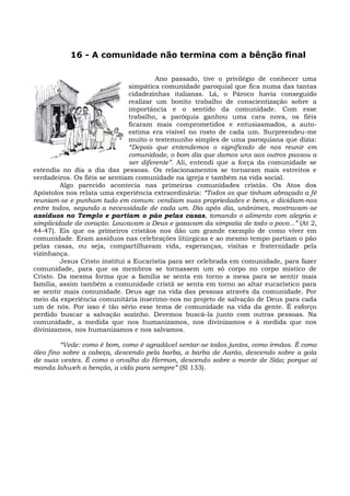 16 - A comunidade não termina com a bênção final

                                        Ano passado, tive o privilégio de conhecer uma
                               simpática comunidade paroquial que fica numa das tantas
                               cidadezinhas italianas. Lá, o Pároco havia conseguido
                               realizar um bonito trabalho de conscientização sobre a
                               importância e o sentido da comunidade. Com esse
                               trabalho, a paróquia ganhou uma cara nova, os fiéis
                               ficaram mais comprometidos e entusiasmados, a auto-
                               estima era visível no rosto de cada um. Surpreendeu-me
                               muito o testemunho simples de uma paroquiana que dizia:
                               “Depois que entendemos o significado de nos reunir em
                               comunidade, o bom dia que damos uns aos outros passou a
                               ser diferente”. Ali, entendi que a força da comunidade se
estendia no dia a dia das pessoas. Os relacionamentos se tornaram mais estreitos e
verdadeiros. Os fiéis se sentiam comunidade na igreja e também na vida social.
         Algo parecido acontecia nas primeiras comunidades cristãs. Os Atos dos
Apóstolos nos relata uma experiência extraordinária: “Todos os que tinham abraçado a fé
reuniam-se e punham tudo em comum: vendiam suas propriedades e bens, e dividiam-nos
entre todos, segundo a necessidade de cada um. Dia após dia, unânimes, mostravam-se
assíduos no Templo e partiam o pão pelas casas, tomando o alimento com alegria e
simplicidade de coração. Louvavam a Deus e gozavam da simpatia de todo o povo...” (At 2,
44-47). Eis que os primeiros cristãos nos dão um grande exemplo de como viver em
comunidade. Eram assíduos nas celebrações litúrgicas e ao mesmo tempo partiam o pão
pelas casas, ou seja, compartilhavam vida, esperanças, visitas e fraternidade pela
vizinhança.
         Jesus Cristo institui a Eucaristia para ser celebrada em comunidade, para fazer
comunidade, para que os membros se tornassem um só corpo no corpo místico de
Cristo. Da mesma forma que a família se senta em torno a mesa para se sentir mais
família, assim também a comunidade cristã se senta em torno ao altar eucarístico para
se sentir mais comunidade. Deus age na vida das pessoas através da comunidade. Por
meio da experiência comunitária inserimo-nos no projeto de salvação de Deus para cada
um de nós. Por isso é tão sério esse tema de comunidade na vida da gente. É esforço
perdido buscar a salvação sozinho. Devemos buscá-la junto com outras pessoas. Na
comunidade, a medida que nos humanizamos, nos divinizamos e à medida que nos
divinizamos, nos humanizamos e nos salvamos.

         “Vede: como é bom, como é agradável sentar-se todos juntos, como irmãos. É como
óleo fino sobre a cabeça, descendo pela barba, a barba de Aarão, descendo sobre a gola
de suas vestes. É como o orvalho do Hermon, descendo sobre o monte de Sião; porque aí
manda Iahweh a benção, a vida para sempre” (Sl 133).
 