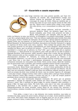 17 - Eucaristia e casais separados

          Outro dia tive uma longa conversa com uma pessoa querida, que hoje vive
                                   separada do marido. Ela compartilhava comigo sua
                                   imensa tristeza de participar da missa e não poder
                                   comungar do corpo de Cristo. Dizia-me também que se
                                   sentia mal cada vez que ouvia aquele trecho de São João
                                   que diz: “Quem come a minha carne e bebe o meu sangue
                                   tem vida eterna, e eu o ressuscitarei no último dia” (Jo 6,
                                   54).
                                            Diante dessas palavras, senti-me comovido e
                                   procurei ajudá-la. Disse, em primeiro lugar, que ela
                                   ficasse tranqüila, pois Cristo está presente em toda a
                                   Missa. Está presente, por exemplo, além do pão e do
vinho, na Palavra, ou seja, nas leituras, no Evangelho e na própria comunidade. Vejamos
o que diz a própria Igreja sobre isso: “Pois nas leituras explanadas pela homilia Deus fala
ao seu povo, revela o mistério da redenção e da salvação, e oferece alimento espiritual; e o
próprio Cristo, por sua palavra, se acha presente no meio dos fiéis” (Instrução Geral ao
Missal Romano). Na Sacrosanctum Concilium, documento do Concílio Vaticano II, a Igreja
se expressa de forma ainda mais clara, vejamos: “Para realizar tão grande obra, Cristo
está sempre presente na sua igreja, especialmente nas ações litúrgicas. Está presente no
sacrifício da Missa, quer na pessoa do ministro – “O que se oferece agora pelo ministério
sacerdotal é o mesmo que se ofereceu na Cruz” (20) - quer e sobretudo sob as espécies
eucarísticas. (...). Está presente na sua palavra, pois é Ele que fala ao ser lida na Igreja a
Sagrada Escritura. Está presente, enfim, quando a Igreja reza e canta, Ele que prometeu:
‘Onde estiverem dois ou três reunidos em meu nome, Eu estou no meio deles” (Mt 18,20)
(Sacrosanctum Concilium 7)”. Portanto, se Cristo está presente na Palavra e na
comunidade celebrante, e se nós com os nossos ouvidos atentos ouvimos com veneração
o que Deus tem a nos dizer e participamos ativamente da sua Igreja, estaremos
certamente entrando em comunhão com Cristo. Entre outras coisas, disse-lhe também,
que ela procurasse viver a partilha, pois vivendo a partilha estaria vivendo a Eucaristia.
          Uma semana depois, recebi um e-mail dessa pessoa. Sua experiência me
emocionou muito. Estas foram suas palavras: “... eu fui à missa quinta-feira, foi dia de
Nossa Senhora da Conceição, e pela primeira vez consegui comungar da Palavra, não foi
fácil, mas me concentrei, ajoelhei e pedi que Deus me acolhesse naquele momento, pois aí
senti um arrepio tão forte, uma vontade de chorar, mas me contive, esperei a B. comungar
e como faço sempre, coloquei minhas mãos sobre a cabeça dela e pedi que Nossa Senhora
nunca deixasse minha filha cometer o mesmo erro que eu, e que ela sempre pudesse
participar desse momento tão especial para nós católicos.”.
          Creio que esse testemunho dispensa conclusão. Só quero que as pessoas
separadas e aquelas de segunda união saibam que Deus ama e abraça a todas com
ternura e amor. Não é intenção da Igreja julgar ou excluir ninguém, pelo contrário, a
Igreja é Mãe: há lugar para todos. Por outro lado, cada caso é um caso, não podemos
generalizar e não seremos nós a julgar a conciência dos nossos irmãos e irmãs.
Independentemente da nossa situação, somos filhos de um mesmo Pai, amoroso e
misericordioso, estamos reunidos num mesmo Espírito e somos membros de um mesmo
corpo.

         “Com efeito, o corpo é um e, não obstante, tem muitos membros, mas todos os
membros do corpo, apesar de serem muitos, formam um só corpo. Assim também acontece
com Cristo. Pois fomos todos batizados num só Espírito para ser um só corpo, judeus e
gregos, escravos e livres, e todos bebemos de um só Espírito” (1Cor 12,12-13).
 