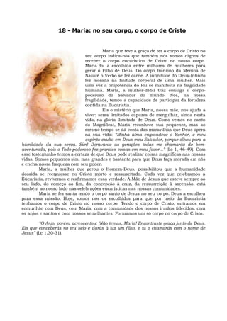 18 - Maria: no seu corpo, o corpo de Cristo


                                        Maria que teve a graça de ter o corpo de Cristo no
                               seu corpo indica-nos que também nós somos dignos de
                               receber o corpo eucarístico de Cristo no nosso corpo.
                               Maria foi a escolhida entre milhares de mulheres para
                               gerar o Filho de Deus. Do corpo franzino da Menina de
                               Nazaré o Verbo se fez carne. A infinitude do Deus-Infinito
                               fez morada na finitude corporal de uma mulher. Mais
                               uma vez a onipotência do Pai se manifesta na fragilidade
                               humana. Maria, a mulher-débil traz consigo o corpo-
                               poderoso do Salvador do mundo. Nós, na nossa
                               fragilidade, temos a capacidade de participar da fortaleza
                               contida na Eucaristia.
                                        Eis o mistério que Maria, nossa mãe, nos ajuda a
                               viver: seres limitados capazes de mergulhar, ainda nesta
                               vida, na glória ilimitada de Deus. Como vemos no canto
                               do Magnificat, Maria reconhece sua pequenez, mas ao
                               mesmo tempo se dá conta das maravilhas que Deus opera
                               na sua vida: “Minha alma engrandece o Senhor, e meu
                               espírito exulta em Deus meu Salvador, porque olhou para a
humildade da sua serva. Sim! Doravante as gerações todas me chamarão de bem-
aventurada, pois o Todo-poderoso fez grandes coisas em meu favor...” (Lc 1, 46-49). Com
esse testemunho temos a certeza de que Deus pode realizar coisas magníficas nas nossas
vidas. Somos pequenos sim, mas grandes o bastante para que Deus faça morada em nós
e encha nossa fraqueza com seu poder.
         Maria, a mulher que gerou o Homem-Deus, possibilitou que a humanidade
decaída se reerguesse no Cristo morto e ressuscitado. Cada vez que celebramos a
Eucaristia, revivemos e reafirmamos essa verdade. A Mãe de Jesus que esteve sempre ao
seu lado, do começo ao fim, da concepção à cruz, da ressurreição à ascensão, está
também ao nosso lado nas celebrações eucarísticas nas nossas comunidades.
         Maria se fez santa tendo o corpo santo de Jesus no seu corpo. Deus a escolheu
para essa missão. Hoje, somos nós os escolhidos para que por meio da Eucaristia
tenhamos o corpo de Cristo no nosso corpo. Tendo o corpo de Cristo, entramos em
comunhão com Deus, com Maria, com a comunidade dos nossos irmãos falecidos, com
os anjos e santos e com nossos semelhantes. Formamos um só corpo no corpo de Cristo.

        “O Anjo, porém, acrescentou: ‘Não temas, Maria! Encontraste graça junto de Deus.
Eis que conceberás no teu seio e darás à luz um filho, e tu o chamarás com o nome de
Jesus” (Lc 1,30-31).
 