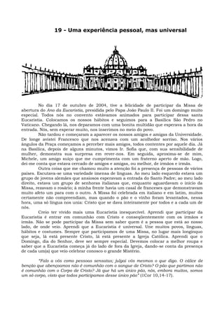 19 - Uma experiência pessoal, mas universal




         No dia 17 de outubro de 2004, tive a felicidade de participar da Missa de
abertura do Ano da Eucaristia, presidida pelo Papa João Paulo II. Foi um domingo muito
especial. Todos nós no convento estávamos animados para participar dessa santa
Eucaristia. Colocamos os nossos hábitos e seguimos para a Basílica São Pedro no
Vaticano. Chegando lá, nos deparamos com uma bonita multidão que esperava a hora da
entrada. Nós, sem esperar muito, nos inserimos no meio do povo.
         Não tardou e começaram a aparecer os nossos amigos e amigas da Universidade.
De longe avistei Francesco que nos acenava com um acolhedor sorriso. Nos vários
ângulos da Praça começamos a perceber mais amigos, todos contentes por aquele dia. Já
na Basílica, depois de alguns minutos, vimos Ir. Sofia que, com sua sensibilidade de
mulher, demonstra sua surpresa em rever-nos. Em seguida, aproxima-se de mim,
Michele, um amigo suíço que me cumprimenta com um fraterno aperto de mão. Logo,
dei-me conta que estava cercado de amigos e amigas, ou melhor, de irmãos e irmãs.
         Outra coisa que me chamou muito a atenção foi a presença de pessoas de vários
países. Escutava-se uma variedade imensa de línguas. Ao meu lado esquerdo estava um
grupo de jovens alemães que ansiosos esperavam a entrada do Santo Padre; ao meu lado
direito, estava um grupo de senhoras italianas que, enquanto aguardavam o início da
Missa, rezavam o rosário; à minha frente havia um casal de franceses que demonstravam
muito afeto um para com o outro. A Missa foi celebrada em italiano e em latim, muitos
certamente não compreendiam, mas quando o pão e o vinho foram levantados, nessa
hora, uma só língua nos unia: Cristo que se dava inteiramente por todos e a cada um de
nós.
         Creio ter vivido mais uma Eucaristia inesquecível. Aprendi que participar da
Eucaristia é entrar em comunhão com Cristo e conseqüentemente com os irmãos e
irmãs. Não se pode participar da Missa sem saber quem é a pessoa que está ao nosso
lado, de onde veio. Aprendi que a Eucaristia é universal. Une muitos povos, línguas,
hábitos e costumes. Sempre que participamos de uma Missa, no lugar mais longínquo
que seja, lá está presente Cristo, lá está presente a Igreja Católica. Aprendi que o
Domingo, dia do Senhor, deve ser sempre especial. Devemos colocar a melhor roupa e
saber que a Eucaristia começa já do lado de fora da Igreja, dando-se conta da presença
de cada um(a) que veio celebrar conosco o grande Mistério.

        “Falo a vós como pessoas sensatas; julgai vós mesmos o que digo. O cálice de
benção que abençoamos não é comunhão com o sangue de Cristo? O pão que partimos não
é comunhão com o Corpo de Cristo? Já que há um único pão, nós, embora muitos, somos
um só corpo, visto que todos participamos desse único pão” (1Cor 10,14-17).
 