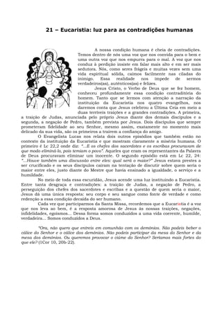 21 – Eucaristia: luz para as contradições humanas


                                      A nossa condição humana é cheia de contradições.
                             Temos dentro de nós uma voz que nos convida para o bem e
                             uma outra voz que nos empurra para o mal. A voz que nos
                             conduz à perdição insiste em falar mais alto e em ser mais
                             sedutora. Nós, como seres frágeis e muitas vezes sem uma
                             vida espiritual sólida, caímos facilmente nas ciladas do
                             inimigo.    Essa    realidade    nos     impede de    sermos
                             verdadeiros(as), autênticos(as) e felizes.
                                      Jesus Cristo, o Verbo de Deus que se fez homem,
                             conheceu profundamente essa condição contraditória do
                             homem. Tanto que se lermos com atenção a narração da
                             instituição da Eucaristia nos quatro evangelhos, nos
                             daremos conta que Jesus celebrou a Última Ceia em meio a
                             duas terríveis traições e a grandes contradições. A primeira,
a traição de Judas, anunciada pelo próprio Jesus diante dos demais discípulos e a
segunda, a negação de Pedro, também prevista por Jesus. Dois discípulos que sempre
prometeram fidelidade ao seu Senhor, mesmo assim, exatamente no momento mais
delicado da sua vida, são os primeiros a traírem a confiança do amigo.
         O Evangelista Lucas nos relata dois outros episódios que também estão no
contexto da instituição da Eucaristia e que mostram claramente a miséria humana. O
primeiro é Lc 22,2 onde diz: “...E os chefes dos sacerdotes e os escribas procuravam de
que modo eliminá-lo, pois temiam o povo”. Aqueles que eram os representantes da Palavra
de Deus procuravam eliminar um inocente. O segundo episódio está em Lc 22, 24:
“...Houve também uma discussão entre eles: qual será o maior?” Jesus estava prestes a
ser crucificado e os seus discípulos caíram na tentação de discutir sobre quem seria o
maior entre eles, justo diante do Mestre que havia ensinado a igualdade, o serviço e a
humildade.
         No meio de toda essa escuridão, Jesus acende uma luz instituindo a Eucaristia.
Entre tanta desgraça e contradições: a traição de Judas, a negação de Pedro, a
perseguição dos chefes dos sacerdotes e escribas e a questão de quem seria o maior,
Jesus dá uma única resposta: seu corpo e seu sangue como fonte de verdade e como
redenção a essa condição decaída do ser humano.
         Cada vez que participarmos da Santa Missa, recordemos que a Eucaristia é a voz
que nos leva ao bem, é a resposta amorosa de Jesus às nossas traições, negações,
infidelidades, egoísmos... Dessa forma somos conduzidos a uma vida coerente, humilde,
verdadeira... Somos conduzidos a Deus.

         “Ora, não quero que entreis em comunhão com os demônios. Não podeis beber o
cálice do Senhor e o cálice dos demônios. Não podeis participar da mesa do Senhor e da
mesa dos demônios. Ou queremos provocar o ciúme do Senhor? Seríamos mais fortes do
que ele? (1Cor 10, 20b-22).
 