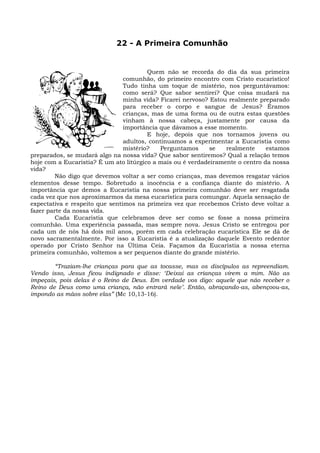 22 - A Primeira Comunhão


                                        Quem não se recorda do dia da sua primeira
                                comunhão, do primeiro encontro com Cristo eucarístico!
                                Tudo tinha um toque de mistério, nos perguntávamos:
                                como será? Que sabor sentirei? Que coisa mudará na
                                minha vida? Ficarei nervoso? Estou realmente preparado
                                para receber o corpo e sangue de Jesus? Éramos
                                crianças, mas de uma forma ou de outra estas questões
                                vinham à nossa cabeça, justamente por causa da
                                importância que dávamos a esse momento.
                                        E hoje, depois que nos tornamos jovens ou
                                adultos, continuamos a experimentar a Eucaristia como
                                mistério?    Perguntamos     se   realmente     estamos
preparados, se mudará algo na nossa vida? Que sabor sentiremos? Qual a relação temos
hoje com a Eucaristia? É um ato litúrgico a mais ou é verdadeiramente o centro da nossa
vida?
         Não digo que devemos voltar a ser como crianças, mas devemos resgatar vários
elementos desse tempo. Sobretudo a inocência e a confiança diante do mistério. A
importância que demos a Eucaristia na nossa primeira comunhão deve ser resgatada
cada vez que nos aproximarmos da mesa eucarística para comungar. Aquela sensação de
expectativa e respeito que sentimos na primeira vez que recebemos Cristo deve voltar a
fazer parte da nossa vida.
         Cada Eucaristia que celebramos deve ser como se fosse a nossa primeira
comunhão. Uma experiência passada, mas sempre nova. Jesus Cristo se entregou por
cada um de nós há dois mil anos, porém em cada celebração eucarística Ele se dá de
novo sacramentalmente. Por isso a Eucaristia é a atualização daquele Evento redentor
operado por Cristo Senhor na Última Ceia. Façamos da Eucaristia a nossa eterna
primeira comunhão, voltemos a ser pequenos diante do grande mistério.

        “Traziam-lhe crianças para que as tocasse, mas os discípulos as repreendiam.
Vendo isso, Jesus ficou indignado e disse: ‘Deixai as crianças virem a mim. Não as
impeçais, pois delas é o Reino de Deus. Em verdade vos digo: aquele que não receber o
Reino de Deus como uma criança, não entrará nele’. Então, abraçando-as, abençoou-as,
impondo as mãos sobre elas” (Mc 10,13-16).
 