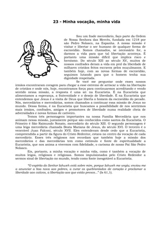 23 - Minha vocação, minha vida


                                          Sou um frade mercedário, faço parte da Ordem
                                 de Nossa Senhora das Mercês, fundada em 1218 por
                                 são Pedro Nolasco, na Espanha. A nossa missão é
                                 visitar e libertar o ser humano de qualquer forma de
                                 escravidão. Somos chamados, se necessário for, a
                                 darmos a vida para que tal libertação aconteça. É
                                 portanto uma missão difícil que implica risco e
                                 heroísmo. Do século XIII ao século XV, muitos de
                                 nossos confrades deram a vida em prol da liberdade de
                                 milhares cristãos feitos escravos pelos muçulmanos. E
                                 também hoje, com as novas formas de escravidão,
                                 seguimos lutando para que o homem tenha sua
                                 dignidade respeitada.
                                          Se você me perguntar onde esses nossos
irmãos encontraram coragem para chegar a esse extremo de arriscar a vida na libertação
de cristãos e onde nós, hoje, encontramos força para continuarmos acreditando e vendo
sentido nessa missão, a resposta é uma só: na Eucaristia. É na Eucaristia que
alimentamos a esperança, a fraternidade e o desejo de liberdade. É na Eucaristia que
entendemos que Jesus é a visita de Deus que liberta o homem da escravidão do pecado.
Nós, mercedários e mercedárias, somos chamados a continuar essa missão de Jesus no
mundo. Dessa forma, é na Eucaristia que buscamos a possibilidade de nos sentirmos
mais irmãos, confrades, amigos e promotores de liberdade numa realidade cheia de
adversidades e novas formas de cativeiro.
         Temos três personagens importantes na nossa Família Mercedária que nos
animam nessa missão, justamente porque são conhecidos como santos da Eucaristia. O
Primeiro é São Raimundo Nonato, mercedário do século XIII. O segundo personagem é
uma leiga mercedária chamada Beata Mariana de Jesus, do século XVI. O terceiro é o
venerável Juan Falconi, século XVII. Eles entenderam desde cedo que a Eucarístia,
compreendida a partir da figura do Cristo Redentor, estava no centro da vocação de cada
mercedário. Esses três religiosos nos recordam que também hoje a missão dos
mercedários e das mercedárias tem como estímulo e fonte de espiritualidade a
Eucaristia, que nos anima a vivermos com fidelidade, o carisma de nosso Pai São Pedro
Nolasco.
         Eis, portanto, a minha vocação e minha vida, como é também a vocação de
muitos leigos, religiosos e religiosas. Somos impulsionados pelo Cristo Redendor a
sermos sinal de libertação no mundo, tendo como fonte inesgotável a Eucaristia.

        “O espírito do Senhor Iahweh está sobre mim, porque Iahweh me ungiu; enviou-me
a anunciar a boa nova aos pobres, a curar os quebrantados de coração e proclamar a
liberdade aos cativos, a libertação aos que estão presos...” (Is 61,1).
 