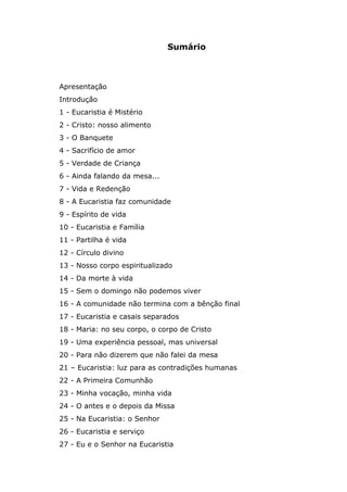 Sumário



Apresentação
Introdução
1 - Eucaristia é Mistério
2 - Cristo: nosso alimento
3 - O Banquete
4 - Sacrifício de amor
5 - Verdade de Criança
6 - Ainda falando da mesa...
7 - Vida e Redenção
8 - A Eucaristia faz comunidade
9 - Espírito de vida
10 - Eucaristia e Família
11 - Partilha é vida
12 - Círculo divino
13 - Nosso corpo espiritualizado
14 - Da morte à vida
15 - Sem o domingo não podemos viver
16 - A comunidade não termina com a bênção final
17 - Eucaristia e casais separados
18 - Maria: no seu corpo, o corpo de Cristo
19 - Uma experiência pessoal, mas universal
20 - Para não dizerem que não falei da mesa
21 – Eucaristia: luz para as contradições humanas
22 - A Primeira Comunhão
23 - Minha vocação, minha vida
24 - O antes e o depois da Missa
25 - Na Eucaristia: o Senhor
26 - Eucaristia e serviço
27 - Eu e o Senhor na Eucaristia
 