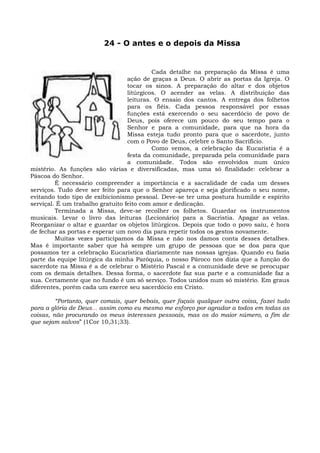 24 - O antes e o depois da Missa


                                           Cada detalhe na preparação da Missa é uma
                                  ação de graças a Deus. O abrir as portas da Igreja. O
                                  tocar os sinos. A preparação do altar e dos objetos
                                  litúrgicos. O acender as velas. A distribuição das
                                  leituras. O ensaio dos cantos. A entrega dos folhetos
                                  para os fiéis. Cada pessoa responsável por essas
                                  funções está exercendo o seu sacerdócio de povo de
                                  Deus, pois oferece um pouco do seu tempo para o
                                  Senhor e para a comunidade, para que na hora da
                                  Missa esteja tudo pronto para que o sacerdote, junto
                                  com o Povo de Deus, celebre o Santo Sacrifício.
                                           Como vemos, a celebração da Eucaristia é a
                                  festa da comunidade, preparada pela comunidade para
                                  a comunidade. Todos são envolvidos num único
mistério. As funções são várias e diversificadas, mas uma só finalidade: celebrar a
Páscoa do Senhor.
         É necessário compreender a importância e a sacralidade de cada um desses
serviços. Tudo deve ser feito para que o Senhor apareça e seja glorificado o seu nome,
evitando todo tipo de exibicionismo pessoal. Deve-se ter uma postura humilde e espírito
serviçal. É um trabalho gratuito feito com amor e dedicação.
         Terminada a Missa, deve-se recolher os folhetos. Guardar os instrumentos
musicais. Levar o livro das leituras (Lecionário) para a Sacristia. Apagar as velas.
Reorganizar o altar e guardar os objetos litúrgicos. Depois que todo o povo saiu, é hora
de fechar as portas e esperar um novo dia para repetir todos os gestos novamente.
         Muitas vezes participamos da Missa e não nos damos conta desses detalhes.
Mas é importante saber que há sempre um grupo de pessoas que se doa para que
possamos ter a celebração Eucarística diariamente nas nossas igrejas. Quando eu fazia
parte da equipe litúrgica da minha Paróquia, o nosso Pároco nos dizia que a função do
sacerdote na Missa é a de celebrar o Mistério Pascal e a comunidade deve se preocupar
com os demais detalhes. Dessa forma, o sacerdote faz sua parte e a comunidade faz a
sua. Certamente que no fundo é um só serviço. Todos unidos num só mistério. Em graus
diferentes, porém cada um exerce seu sacerdócio em Cristo.

         “Portanto, quer comais, quer bebais, quer façais qualquer outra coisa, fazei tudo
para a glória de Deus... assim como eu mesmo me esforço por agradar a todos em todas as
coisas, não procurando os meus interesses pessoais, mas os do maior número, a fim de
que sejam salvos” (1Cor 10,31;33).
 