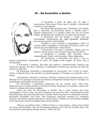 25 - Na Eucaristia: o Senhor


                                      A Eucaristia é fonte de água viva. É vida, é
                            ressurreição. Nela temos Cristo, amor e perdão. A Eucaristia
                            é aliança e reconciliação.
                                      Na Eucaristia buscamos paz e harmonia, um sentido
                            para o dia-a-dia. Na Eucaristia temos o remédio para o
                            espírito enfraquecido. É o próprio Cristo que vem em nosso
                            auxílio, animando-nos, dando-nos um amor não merecido.
                                      A Eucarístia nos faz irmãos e irmãs, nos faz
                            comunidade, compromisso que exige igualdade. Realidade
                            que anuncia justiça e fraternidade.
                                      O pobre e o rico, o patrão e o empregado, o velho e a
                            criança, todos convidados a comungar da mesma mesa e do
                            mesmo pão, sem diferenças e sem classes.
                                      A Eucaristia é luz para o caminho. Alegria para os
                            infelizes. Alento para os que choram. Força para os fracos.
                                      A Eucaristia é partilha. Pão repartido, vinho
                            compartilhado. Fome e sede saciadas. Vidas resgatadas.
                                      Na Eucaristia, a comunhão com Deus e com os
nossos semelhantes. Comunhão de amor, de amigos entre amigos, de Jesus com a
humanidade.
         A Eucaristia é profecia. Em favor dos pobres e desfavorecidos. Profecia que
denuncia a guerra, diz não à violência e à dominação. Profecia que anuncia um reino de
justiça e concórdia.
         Na Eucaristia, divindade e humanidade se encontram. Céu e terra se tocam.
Cristo, o Homem-Deus, faz morada no homem-pecador. O humano se reconcilia com o
divino.
         A Eucaristia é alimento e sustento. Durante a semana nos enfraquecemos. É no
domingo ou em qualquer outro dia da semana recompomos nossas forças e energias, na
participação comunitária da Eucaristia.
         Na Eucaristia: a esperança. Esperança de um mundo novo. Vida nova.
Esperança que o mundo melhore e acredite em Deus. Esperança na unidade: cristão com
cristão e cristãos com outras religiões.
         Acima de tudo, na Eucaristia: o Senhor. Eis o único motivo pelo qual
comungamos. Tudo o mais vem por acréscimo, por graça de Deus. Aproximamo-nos da
Eucaristia para nos encontrarmos com o Senhor. Para entrarmos em comunhão com Ele.
Queremos intimidade com Deus. Não buscamos interesses pessoais ou vantagens
terrenas. Queremos experimentar Deus. Só Ele basta. O Senhor na sua infinita bondade
provê aquilo que temos necessidade para sermos felizes.

        “Buscai, em primeiro lugar, o Reino de Deus e a sua justiça, e todas essas coisas
vos serão acrescentadas. Não vos preocupeis, portanto, com o dia de amanhã, pois o dia
de amanhã se preocupará consigo mesmo...” (Mt 6,33-34).
 