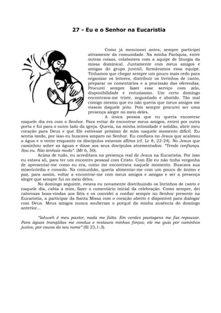 27 - Eu e o Senhor na Eucaristia


                                           Como já mencionei antes, sempre participei
                                  ativamente da comunidade. Na minha Paróquia, entre
                                  outras coisas, colaborava com a aquipe de liturgia da
                                  missa dominical. Juntamente com meus amigos e
                                  amigas do grupo juvenil, formávamos essa equipe.
                                  Tínhamos que chegar sempre um pouco mais cedo para
                                  organizar os leitores, distribuir os livrinhos de canto,
                                  preparar os comentários e a procissão das oferendas.
                                  Procurei sempre fazer esse serviço com zelo,
                                  disponibilidade e entusiasmo. Um certo domingo
                                  encontrava-me triste, angustiado e abatido. Tão mal
                                  comigo mesmo que eu não queria que meus amigos me
                                  vissem daquele jeito. Pois sempre procurei ser uma
                                  presença alegre no meio deles.
                                           A única pessoa que eu queria encontrar
naquele dia era com o Senhor. Para evitar de encontrar meus amigos, entrei por outra
porta e fui para o outro lado da igreja. Queria, na minha intimidade e solidão, abrir meu
coração para Deus e que Ele estivesse próximo de mim naquele momento difícil. Eu
sentia medo, por isso eu buscava amparo no Senhor. Eu confiava no Jesus que acalmou
a água e o vento enquanto os discípulos estavam aflitos (cf. Lc 8, 22-24). No Jesus que
caminhou sobre as águas e disse aos seus discípulos atormentados: “Tende confiança.
Sou eu. Não tenhais medo”. (Mt 6, 50).
         Acima de tudo, eu acreditava na presença real de Jesus na Eucaristia. Por isso
eu estava ali, para ter um encontro pessoal com Cristo. Com Ele eu não tinha vergonha
de apresentar-me como eu era, como me encontrava naquele momento. Buscava sua
misericórdia e consolo. Na comunhão, queria alimentar-me com um pouco de ânimo e
paz, para assim, voltar a encontrar-me com meus amigos e amigas e ser a presença
alegre que sempre fui no meio deles.
         No domingo seguinte, estava eu novamente distribuindo os livrinhos de canto e
naquele dia, cabia a mim, fazer o comentário inicial da celebração. Como sempre, dei
calorosas boas-vindas aos fiéis e os convidei a confiar sempre no Senhor presente na
Eucaristia, a participar da Santa Missa com o coração aberto e disponível para dialogar
com Deus. Meus amigos nunca souberam o porquê da minha ausência do domingo
anterior...

         “Iahweh é meu pastor, nada me falta. Em verdes pastagens me faz repousar.
Para águas tranqüilas me conduz e restaura minhas forças; ele me guia por caminhos
justos, por causa do seu nome” (Sl 23,1-3).
 