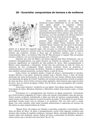 28 - Eucaristia: compromisso de homens e de mulheres


                                             Outro dia, participei de uma missa
                                     dominical numa cidadezinha no sul da Itália. Era
                                     uma     Igreja   grande     e  espaçosa.      Estava
                                     completamente cheia de fiéis. Tinha uma boa
                                     quantidade de crianças, que entusiasmadas
                                     cantavam, mas as mulheres eram a grande maioria.
                                     Surpreendentemente havia apenas uma meia dúzia
                                     de homens, uns três sentados nos últimos bancos e
                                     alguns outros em pé perto da porta de saída.
                                             Aquela cena chamou-me a atenção. Em
                                     primeiro lugar interrogava-me: onde estão os
                                     homens desta cidade? Essas mulheres não têm
                                     maridos? Essas crianças não têm pais? O que fazem
                                     os homens numa manhã de domingo que não
podem vir à igreja? Em segundo lugar, não era para eu estranhar tanto, pois no meu
País, o Brasil, acontece a mesma coisa. As nossas igrejas estão sempre cheias e a imensa
maioria são mulheres. Graças a Deus que as mulheres mantêm essa fé viva e
comprometida. Mas, e os homens? Não têm fé? Não precisam ir à igreja? Não necessitam
escutar a Palavra e ter um encontro pessoal com o Senhor?
         Sabemos por meio da Bíblia e de forma especial pelo Novo Testamento, que as
mulheres desempenharam um papel decisivo na história da salvação e tiveram uma
presença significativa na trajetória da vida pública de Jesus. Elas acompanharam o
Mestre como seguidoras e discípulas. Foram elas que estiveram ao lado de Jesus no
momento da sua crucificação. Essas mesmas mulheres foram as primeiras a
testemunharem a ressurreição do Senhor. Quando os apóstolos se reuniam para orar,
elas também estavam presentes, inclusive Maria, a mãe de Jesus.
         Como vemos, as mulheres desde o tempo de Jesus e atravessando os séculos,
sempre fizeram a sua parte. Estiveram sempre com o Senhor Jesus, e hoje, de forma
particular por meio da Eucaristia. E nós homens? Por que nesses últimos anos estamos
nos afastando da Igreja de Cristo? Também nós tivemos uma presença central no projeto
de amor de Deus. Jesus Cristo convocou doze apóstolos, doze homens para segui-lo mais
de perto. Deu as chaves da Igreja a Pedro. Fez de Paulo, antes perseguidor dos cristãos,
um seguidor seu...
         Jesus quis homens e mulheres na sua Igreja. Uma Igreja masculina e feminina.
Uma Igreja de todos. Membros distintos e diferentes unidos num mesmo corpo, o Corpo
de Cristo.
         Precisamos ver o protagonismo dos homens na Igreja novamente. Certamente
que temos homens engajados de corpo e alma nas nossas comunidades, mas são poucos.
Temos muitas mulheres trabalhando o dobro por falta de homens comprometidos. Não
basta sentar nos últimos bancos ou perto da porta de saída. É necessário vir para frente,
participar! Cantar junto com as crianças e as mulheres. Dar um rosto novo a nossa
Igreja. Um rosto colorido, onde todos reunidos alimentemos a esperança de sermos um
dia salvos no amor misericordioso de Cristo.

        “Depois disso, ele andava por cidades e povoados, pregando e anunciando a Boa
Nova do Reino de Deus. Os Doze o acompanhavam, assim como algumas mulheres que
haviam sido curadas de espíritos malignos e doenças: Maria, chamada Madalena, da qual
haviam saído sete demônios, Joana, mulher de Cuza, o procurador de Herodes, Susana e
várias outras, que o serviam com seus bens” (Lc 8,1-3).
 