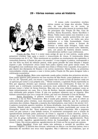 29 - Vários nomes: uma só história


                                                      O nosso culto eucarístico recebeu
                                             vários nomes ao longo dos séculos. Todos
                                             eles, de uma forma ou de outra, já
                                             conhecemos ou pelos menos já ouvimos falar.
                                             Os principais são: Fração do Pão, Ceia do
                                             Senhor, Santa Eucaristia, Santo Sacrifício e
                                             Missa. Todos esses nomes nos remetem a um
                                             mesmo evento, aquela quinta-feira em que
                                             Jesus se deu no pão e no vinho aos seus
                                             discípulos e a toda humanidade. Como
                                             podemos notar, são várias a formas de
                                             nomear a nossa ação litúrgica. Cada uma
                                             ressalta um aspecto do nosso culto. Sabendo,
                                             pois, um pouco da história desses nomes,
                                             entenderemos melhor o que celebramos.
         Fração do Pão. Esse é o nome mais antigo de que se tem notícia, usado pelos
primeiros cristãos, logo após a morte e ressurreição de Jesus. O testemunho disso
encontramos em At 2, 42: “Eles mostravam-se assíduos ao ensinamento dos apóstolos, à
comunhão fraterna, à fração do pão e às orações”. A sua origem é judaica, corresponde a
um rito feito na hora da refeição pascal, onde quem preside diz uma bênção e depois
reparte o pão. Certamente Jesus como bom judeu repetiu esse gesto várias vezes. Os
Evangelhos nos confirmam isso, quando nos relata a Última Ceia e quando Jesus parte o
pão diante dos discípulos de Emaús e em outros momentos. Dessa forma, as primeiras
comunidades cristãs, passam a usar o termo judeu Fração do Pão para designar toda a
celebração eucarística.
         Ceia do Senhor. Mais uma expressão usada pelos cristãos dos primeiros séculos.
Esse nome aparece pela primeira vez nos escritos de São Paulo, como podemos ver em 1
Cor 22, 20: “Quando, pois, vos reunis, o que fazeis não é comer a Ceia do Senhor; cada um
se apressa por comer a sua própria ceia...” Nesse contexto, o apóstolo Paulo repreendia os
fiéis por algumas divisões que estavam acontecendo nas celebrações. É bom ter em
mente que a celebração eucarística acontecia num ambiente de refeição, onde todos
deviam comer e beber de forma fraterna. Mas não era uma refeição qualquer como se
fazia rotineiramente em casa. Era a Ceia do Senhor, fazendo memória daquela última
ceia celebrada pelo próprio Cristo. E não era qualquer alimento que se repartia. Eles
tinham consciência que era o corpo de Cristo, por isso era chamada a Ceia do Senhor.
         Santa Eucaristia. A palavra eucaristia é um termo muito antigo. Temos
referência a ela no Novo Testamento. Mas é usada pela primeira vez, para se referir ao
culto celebrado pelos cristãos, num documento chamado Didaché, que foi o primeiro
catecismo dos cristãos. Segundo a maioria dos historiadores, esse texto é do século I d.C.
A palavra eucaristia aparece também, de forma detalhada, num dos famosos escritos de
Justino, filósofo judeu, convertido ao cristianismo e depois martirizado por causa do
Evangelho. Assim ele diz: “Esse alimento nós o chamamos Eucaristia. Não o pegamos
como um pão comum e uma bebida comum. O nutrimento consagrado com a oração de
agradecimento formada pelas palavras de Cristo é, segundo a nossa doutrina, carne e
sangue de Jesus”. Com esse testemunho podemos ir diretamente à origem da palavra,
que vem do grego eukharistía e quer dizer rendimento de graça, agradecimento. Num
sentido cristão, significa: agradecimento divino da humanidade a Deus por meio de
Jesus Cristo. Em outras palavras, agradecimento de Cristo ao Pai no qual nos unimos.
         Santo Sacrifício. Creio que todos nós sabemos o sentido de sacrifício nas
diversas religiões. A maioria das crenças, sobretudo na África e na América Latina, tem a
dimensão do sacrifício nos seus ritos sagrados. Não é diferente no Judaísmo, que se
 