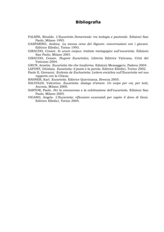 Bibliografia


FALSINI, Rinaldo. L’Eucaristia Domenicale: tra teologia e pastorale. Edizioni San
     Paolo, Milano 1995.
GASPARINO, Andrea. La messa cena del Signore: conversazioni con i giovani.
     Editrice Elledici, Torino 1993.
GIRAUDO, Cesare. In unum corpus: trattato mistagogico sull’eucaristia. Edizioni
     San Paolo, Milano 2001
GIRAUDO, Cesare. Stupore Eucaristico. Libreria Editrice Vaticana, Città del
     Vaticano 2004.
GRUN, Anselm. Eucaristia rito che trasforma. Edizioni Messaggero, Padova 2004.
LAFONT, Ghislain. Eucaristia: il pasto e la parola. Editrice Elledici, Torino 2002.
Paolo II, Giovanni. Ecclesia de Eucharistia: Lettera enciclica sull’Eucaristia nel suo
     rapporto con la Chiesa.
RAHNER, Karl. Eucaristia. Editrice Queriniana, Brescia 2005.
SALVOLDI, Valentino. Eucaristia: dialogo d’amore. Un corpo per voi, per tutti,
     Ancona, Milano 2000.
SARTOR, Paolo. Per la conoscenza e la celebrazione dell’eucaristia. Edizioni San
     Paolo, Milano 2005.
VIGANO, Angelo. L’Eucaristia: riflessioni essenziali per capire il dono di Gesù.
     Editrice Elledici, Torino 2004.
 