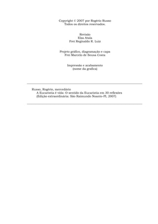 Copyright © 2007 por Rogério Russo
                        Todos os direitos reservados.


                                   Revisão
                                  Elza Atala
                            Frei Reginaldo R. Luiz


                      Projeto gráfico, diagramação e capa
                         Frei Marcelo de Sousa Costa


                           Impressão e acabamento
                              (nome da grafica)



_______________________________________________________________________________

   Russo, Rogério, mercedário
     A Eucaristia é vida: O sentido da Eucaristia em 30 reflexões
     (Edição extraordinária: São Raimundo Noanto-PI, 2007)

_______________________________________________________________________________
 