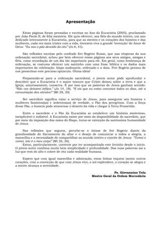 Apresentação

     Estas páginas foram pensadas e escritas no Ano da Eucaristia (2005), proclamado
por João Paulo II, de feliz memória. Ele quis oferecer, aos fiéis do mundo inteiro, um ano
dedicado inteiramente à Eucaristia, para que as mentes e os corações dos homens e das
mulheres, cada vez mais tristes com a vida, tivessem viva a grande ‘invenção’ do Amor de
Deus: “Eu sou o pão descido do céu” (Jo 6, 41).

      São reflexões escritas pelo confrade frei Rogério Russo, que nas vésperas da sua
ordenação sacerdotal, achou por bem oferecer essas páginas aos seus amigos, amigas e
fiéis, como recordação de um dia tão importante para ele. Em geral, como lembrança de
ordenação, se costuma oferecer um santinho com uma frase bíblica e os dados mais
importantes da celebração: bispo ondenante, ordenado e a data. Frei Rogério pensou de
nos presentear este precioso opúsculo. Ótima idéia!

      Preparando-se para a ordenação sacerdotal, o jovem autor pôde aprofundar e
descobrir que a Eucaristia é o maior tesouro que Cristo deixou sobre a terra e que a
Igreja, amorosamente, conserva. É por isso que as palavras de Jesus ganham sentido:
“Não vos deixarei órfãos.” (Jo 14, 18). “E eis que eu estou convosco todos os dias, até a
consumação dos séculos!” (Mt 28, 20)

     Ser sacerdote significa estar a serviço de Jesus, para assegurar aos homens e
mulheres famintos(as) e sedentos(as) de verdade, o Pão dos peregrinos. Com a força
desse Pão, o homem pode atraversar o deserto da vida e chegar à Terra Prometida.

     Entre o sacerdote e o Pão da Eucaristia se estabelece um binômio misterioso,
inexplicável e indizível. A Eucaristia existe por meio da disponibilidade do sacerdote, que
por meio da imposição das mãos do Bispo, torna-se extenção da santíssima humanidade
de Jesus.

     Nas reflexões que seguem, percebe-se o êxtase de frei Rogério diante da
grandiosidade do Sacramento do altar e o desejo de comunicar a todos a alegria, a
maravilha e a necessidade de compartilhar ao mundo inteiro o convite de Jesus: “Tomai e
comei, isto é o meu corpo” (Mt 26, 26).
     Estou, particularmente, contente por ter acompanhado este livrinho desde o início.
O jovem autor combina muito bem simplicidade e profundidade. Das suas palavras sai a
luz que vem do alto e colore de céu cada realidade humana.

     Espero que com igual maravilha e admiração, estas linhas toquem tantos outros
corações, com a convicção de que com Jesus vivo, o sol esplendece, o coração se alegra e
a mente alcança a serenidade.

                                                                   Pe. Giovannino Tolu
                                                     Mestre Geral da Ordem Mercedária
 