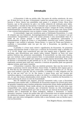 Introdução


         A Eucaristia é vida na minha vida. Faz parte da minha existência, do meu
ser. É fonte de luz e de paz. A Eucaristia é ponto de contato entre o céu e a terra, o
homem e Deus. Quem nos possibilita essa graça é o próprio Cristo, Deus feito
homem, que se faz presente no pão e no vinho, alimento de redenção para todos.
Compreender o sentido da Eucaristia é entender que necessito desse alimento, para
meu espírito, para minha vida. Ao comungar do corpo e sangue de Cristo, entramos,
misteriosamente, em comunhão com Deus, formamos um só corpo com Jesus Cristo
e nos unimos fraternalmente com os irmãos e irmãs. Tornamo-nos comunidade!
         A comunidade, lugar por excelência para a Celebração Eucarística, é a rede
de relações que nos humaniza. Antropologicamente falando, o ser humano é um ser
comunitário. Compartilhar a vida com outras pessoas é uma necessidade vital. É o
modo de ser menos animal e mais pessoa. A experiência comunitária é
humanizadora! A Igreja de Cristo é a comunidade universal que vivifica, alimenta,
congrega e que conduz à salvação. Dessa forma, é o amor de Cristo que fortalece e
confirma a comunidade cada vez que ela vive a Eucaristia, na partilha e na
solidariedade.
         A partilha é o fruto mais visível e significativo da Eucaristia. Os primeiros
cristãos descobriram desde o início que a vivência da Eucaristia exige a partilha (cf.
At 2, 44-47). Exige uma consciência que não tem espaço para o egoísmo, para a
exclusão, pois descobrimos que somos todos irmãos. Repartir os bens era uma
prática fraterna das primeiras comunidades. É inconcebível, na vida entre irmãos,
que uns tenham tudo e outros passem fome. A comunidade marcada pela força da
Eucaristia é uma comunidade que ampara os irmãos menos favorecidos. Pois a face
do Senhor é reconhecida no pão partido (cf. Lc 24, 13-33). Seria impossível dar uma
explicação racional para tudo isso, somente a vivência da partilha pode nos garantir
alguma certeza, pois tudo é mistério.
         A Eucaristia é mistério. Mas um mistério presente. Que nos faz sentir lá no
íntimo a presença real de nosso Senhor Jesus Cristo. O mistério abre espaço para a
fé. Pelo fato de não sabermos tudo, temos que confiar no Bom Pastor (cf. Jo 10) que
guia suas ovelhas e que diz “Eu sou o caminho, a verdade e a vida, ninguém vem ao
Pai se não por mim” (Jo 14, 6). Eis Jesus, o nosso Guia, que nos conduz por
caminhos seguros. A sua presença no pão e no vinho é a certeza de que não estamos
sós, de que não fomos abandonados neste mundo. Pois o mistério da Eucaristia é a
suave presença de Jesus no seio da humanidade.
         Nas 30 reflexões que seguem, procurei transmitir tudo o que a Eucaristia
representa para minha vida. A celebração da Eucaristia sempre foi central para mim.
As grandes respostas para minhas perguntas existenciais foram dadas gradualmente
na vivência eucarística. Desse modo, pensei em não guardar isso só para mim, mas
compartilhar com outras pessoas, que certamente tiveram ou têm interrogações
como as minhas. Evidentemente que não se trata de um manual de Eucaristia, mas
também não é desprovido de bases teológicas, bíblicas e doutrinais. A minha
intenção é mostrar, a partir da minha vida, que a Eucaristia toca os temas essenciais
da existência humana. Quero dizer para as pessoas que o que eu vivo não é uma
ilusão, que não estou entregando a minha vida a uma fantasia, mas ao Senhor que é
real na Eucaristia.
                                                      Frei Rogério Russo, mercedário.
 