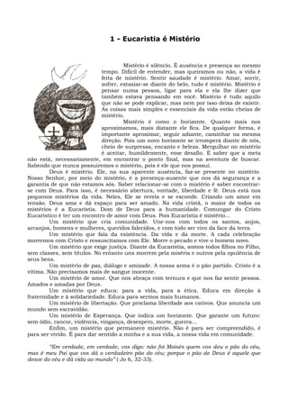 1 - Eucaristia é Mistério


                                      Mistério é silêncio. É ausência e presença ao mesmo
                             tempo. Difícil de entender, mas queiramos ou não, a vida é
                             feita de mistério. Sentir saudade é mistério. Amar, sorrir,
                             sofrer, extasiar-se diante do belo, tudo é mistério. Mistério é
                             pensar numa pessoa, ligar para ela e ela lhe dizer que
                             também estava pensando em você. Mistério é tudo aquilo
                             que não se pode explicar, mas nem por isso deixa de existir.
                             As coisas mais simples e essenciais da vida estão cheias de
                             mistério.
                                      Mistério é como o horizonte. Quanto mais nos
                             aproximamos, mais distante ele fica. De qualquer forma, é
                             importante aproximar, seguir adiante, caminhar na mesma
                             direção. Pois um novo horizonte se irromperá diante de nós,
                             cheio de surpresas, encanto e beleza. Mergulhar no mistério
                             é aceitar, humildemente, esse desafio. É saber que a meta
não está, necessariamente, em encontrar o ponto final, mas na aventura de buscar.
Sabendo que nunca possuiremos o mistério, pois é ele que nos possui.
         Deus é mistério. Ele, na sua aparente ausência, faz-se presente no mistério.
Nosso Senhor, por meio do mistério, é a presença-ausente que nos dá segurança e a
garantia de que não estamos sós. Saber relacionar-se com o mistério é saber encontrar-
se com Deus. Para isso, é necessário abertura, vontade, liberdade e fé. Deus está nos
pequenos mistérios da vida. Neles, Ele se revela e se esconde. Criando um amor em
tensão. Deus ama e dá espaço para ser amado. Na vida cristã, o maior de todos os
mistérios é a Eucaristia. Dom de Deus para a humanidade. Comungar do Cristo
Eucarístico é ter um encontro de amor com Deus. Pois Eucaristia é mistério...
         Um mistério que cria comunidade. Une-nos com todos os santos, anjos,
arcanjos, homens e mulheres, queridos falecidos, e com todo ser vivo da face da terra.
         Um mistério que fala da existência. Da vida e da morte. A cada celebração
morremos com Cristo e ressuscitamos com Ele. Morre o pecado e vive o homem novo.
         Um mistério que exige justiça. Diante da Eucaristia, somos todos filhos no Filho,
sem classes, sem títulos. No entanto uns morrem pela miséria e outros pela opulência de
seus bens.
         Um mistério de paz, diálogo e amizade. A nossa arma é o pão partido. Cristo é a
vítima. Não precisamos mais de sangue inocente.
         Um mistério de amor. Que nos abraça com ternura e que nos faz sentir pessoa.
Amados e amadas por Deus.
         Um mistério que educa: para a vida, para a ética. Educa em direção à
fraternidade e à solidariedade. Educa para sermos mais humanos.
         Um mistério de libertação. Que proclama liberdade aos cativos. Que anuncia um
mundo sem escravidão.
         Um mistério de Esperança. Que indica um horizonte. Que garante um futuro:
sem ódio, rancor, violência, vingança, desespero, morte, guerra...
         Enfim, um mistério que permanece mistério. Não é para ser compreendido, é
para ser vivido. É para dar sentido a minha e a sua vida, a nossa vida em comunidade.

        “Em verdade, em verdade, vos digo: não foi Moisés quem vos deu o pão do céu,
mas é meu Pai que vos dá o verdadeiro pão do céu; porque o pão de Deus é aquele que
desce do céu e dá vida ao mundo” ( Jo 6, 32-33).
 