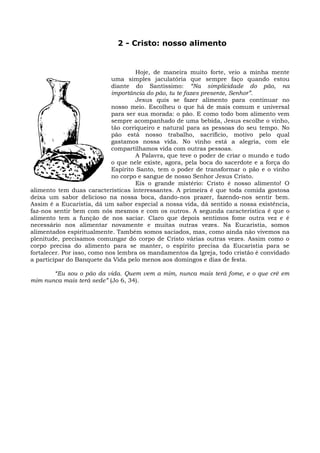 2 - Cristo: nosso alimento


                                      Hoje, de maneira muito forte, veio a minha mente
                             uma simples jaculatória que sempre faço quando estou
                             diante do Santíssimo: “Na simplicidade do pão, na
                             importância do pão, tu te fazes presente, Senhor”.
                                      Jesus quis se fazer alimento para continuar no
                             nosso meio. Escolheu o que há de mais comum e universal
                             para ser sua morada: o pão. E como todo bom alimento vem
                             sempre acompanhado de uma bebida, Jesus escolhe o vinho,
                             tão corriqueiro e natural para as pessoas do seu tempo. No
                             pão está nosso trabalho, sacrifício, motivo pelo qual
                             gastamos nossa vida. No vinho está a alegria, com ele
                             compartilhamos vida com outras pessoas.
                                      A Palavra, que teve o poder de criar o mundo e tudo
                             o que nele existe, agora, pela boca do sacerdote e a força do
                             Espírito Santo, tem o poder de transformar o pão e o vinho
                             no corpo e sangue de nosso Senhor Jesus Cristo.
                                      Eis o grande mistério: Cristo é nosso alimento! O
alimento tem duas características interessantes. A primeira é que toda comida gostosa
deixa um sabor delicioso na nossa boca, dando-nos prazer, fazendo-nos sentir bem.
Assim é a Eucaristia, dá um sabor especial a nossa vida, dá sentido a nossa existência,
faz-nos sentir bem com nós mesmos e com os outros. A segunda característica é que o
alimento tem a função de nos saciar. Claro que depois sentimos fome outra vez e é
necessário nos alimentar novamente e muitas outras vezes. Na Eucaristia, somos
alimentados espiritualmente. Também somos saciados, mas, como ainda não vivemos na
plenitude, precisamos comungar do corpo de Cristo várias outras vezes. Assim como o
corpo precisa do alimento para se manter, o espírito precisa da Eucaristia para se
fortalecer. Por isso, como nos lembra os mandamentos da Igreja, todo cristão é convidado
a participar do Banquete da Vida pelo menos aos domingos e dias de festa.

       “Eu sou o pão da vida. Quem vem a mim, nunca mais terá fome, e o que crê em
mim nunca mais terá sede” (Jo 6, 34).
 