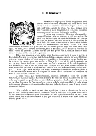 3 - O Banquete


                                         Exatamente hoje que eu havia programado para
                                falar da Eucaristia como banquete, não pude descer para
                                jantar com meus irmãos de comunidade por causa de um
                                forte resfriado, seguido de febre. Falo isso, porque para
                                nós, religiosos, a mesa é sagrada. É o espaço do estarmos
                                juntos, da convivência, do diálogo, da partilha.
                                         A mesa nos humaniza. Olhamos olho no olho,
                                compartilhamos o dia, as derrotas e vitórias, a vida. Na
                                mesa nos damos conta da nossa impotência. Precisamos
                                da ajuda de alguém para nos alcançar o pão que está do
                                outro lado. Na mesa, exercitamos a nossa sensibilidade
                                frente às necessidades do outro. Antes que meu
companheiro manifeste que quer água, dou-me conta que seu copo está vazio e lhe sirvo
água. Na mesa, posso ouvir e ser ouvido, falar e desabafar, posso brincar e recordar as
belas coisas do passado. A mesa mostra que não posso me humanizar sozinho, mas
sempre em comunhão com outras pessoas.
         Não é por acaso que Jesus reúne seus discípulos em torno à mesa e institui a
Eucaristia. Naquela inesquecível quinta-feira, faltando apenas um dia para que Ele fosse
entregue, Jesus celebra a Páscoa com seus seguidores. Como aquele pai de família que
às vésperas da morte chama sua mulher e filhos e diz o que há de mais importante no
seu coração. Assim fez Jesus, prestes a ser crucificado, diz o que há de mais importante
em seu coração: “Isto é meu corpo que será entregue por vós, fazei isto em memória de
mim. Este cálice é a Nova Aliança em meu sangue, que será derramado em favor de vós”
(Lc 22, 19-20). Aqui Jesus antecipa sua morte, se entrega totalmente a seus discípulos e
a toda humanidade. O que seria o banquete da morte, Cristo transforma no Banquete da
Vida. A Ressurreição confirma isso.
         A cada missa que ‘concelebramos’, devemos entendê-la como um grande
banquete, no qual não apenas fazemos memória da morte de Jesus, mas também da sua
vida. Um banquete do qual todos são convidados a participar. Um banquete de encontro,
de partilha, de escuta da Palavra, nele se come e se bebe em fraternidade. A cada missa
antecipamos o banquete eterno quando estaremos todos juntos em torno à mesa celeste
com Jesus Cristo.

        “Em verdade, em verdade, vos digo: aquele que crê tem a vida eterna. Eu sou o
pão da vida. Vossos pais no deserto comeram o maná e morreram. Este pão é o que desce
do céu para que não pereça quem dele comer. Eu sou o pão vivo descido do céu. Quem
comer desde pão viverá eternamente. O pão que eu darei é a minha carne para a vida do
mundo” (Jo 6, 47-51).
 