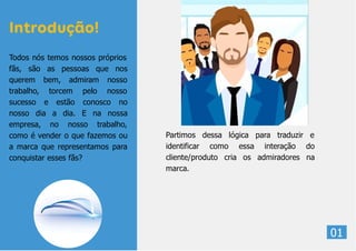 Partimos dessa lógica para traduzir e
identificar como essa interação do
cliente/produto cria os admiradores na
marca.
01
Todos nós temos nossos próprios
fãs, são as pessoas que nos
querem bem, admiram nosso
trabalho, torcem pelo nosso
sucesso e estão conosco no
nosso dia a dia. E na nossa
empresa, no nosso trabalho,
como é vender o que fazemos ou
a marca que representamos para
conquistar esses fãs?
Introdução!
 