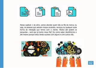 02
Nesse capítulo 1 da série, vamos abordar quem são os fãs da marca, ou
seja, as pessoas que adoram nossos produtos, serviços ou qualquer outra
forma de interação que temos com o cliente. Muitos até podem se
perguntar... será que já tenho meus fãs? Ou como saber identificá-los e
até mesmo porque estou tendo sucesso com alguns e com outros não.
 