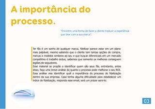 A importância do
processo.
Ter fãs é um sonho de qualquer marca, fidelizar parece estar em um plano
mais palpável, mesmo sabendo que o cliente tem tantas opções de compra,
marcas e modelos similares ao seu e que buscar diferenciais em um mercado
competitivo é trabalho árduo, sabemos que somente os melhores conseguem
legiões de seguidores.
Esse material se propõe a identificar quem são seus fãs, entretanto, antes
disso, faça uma breve análise do quanto o processo pode melhorar o seu ROI.
Essa análise visa identificar qual a importância do processo de fidelização
dentro da sua empresa. Caso tenha alguma dificuldade para estabelecer um
índice de fidelização, responda esse email, será um prazer servi-lo.
03
“Encontre uma forma de fazer o cliente traduzir a experiência
que teve com a sua marca”.
 
