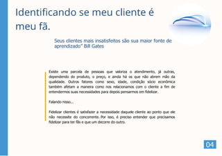 Identificando se meu cliente é
meu fã.
Existe uma parcela de pessoas que valoriza o atendimento, já outras,
dependendo do produto, o preço, e ainda há os que não abrem mão da
qualidade. Outros fatores como sexo, idade, condição sócio econômica
também afetam a maneira como nos relacionamos com o cliente a fim de
entendermos suas necessidades para depois pensarmos em fidelizar.
Falando nisso...
Fidelizar clientes é satisfazer a necessidade daquele cliente ao ponto que ele
não necessite do concorrente. Por isso, é preciso entender que precisamos
fidelizar para ter fãs e que um decorre do outro.
Seus clientes mais insatisfeitos são sua maior fonte de
aprendizado” Bill Gates
04
 