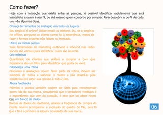Como fazer?
Hoje com a interação que existe entre as pessoas, é possível identificar rapidamente que está
insatisfeito e quem é seu fã, ou até mesmo quem comprou por comprar. Para descobrir o perfil de cada
um, vão algumas dicas.
Ofereça ferramentas de avaliação em todos os lugares
Seu negócio é online? Utilize email ou telefone. Ou, se o negócio
for offline, pergunte ao cliente como foi à experiência, meios de
fazer e formas criativas não faltam no mercado.
Utilize as mídias sociais.
Suas ferramentas de marketing outbound e inbound nas redes
sociais são vitrines para identificar quem são seus fãs.
Crie métricas
Quantidade de clientes que voltam a comprar e com que
freqüência são um filtro para identificar que gosta de você.
Estabeleça uma rotina
Pesquisas e avaliações devem fazer parte da rotina, devem ser
medidos de forma a valorizar o cliente a não afastá-lo pela
insistência em saber sua opinião a todo custo.
Atraia feedbacks
Prêmios e pontos também podem ser úteis para recompensar
quem fala da sua marca, ressaltando que o verdadeiro feedback é
o espontâneo, que vem do coração, é esse que vai atrair novos
fãs.Crie um banco de dados
Bancos de dados de feedbacks, aliados a freqüência de compra do
cliente devem acompanhar a evolução do quadro de fãs, pois fã
que é fã é o primeiro a adquirir novidades da sua marca.
06
 