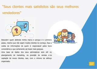 “Seus clientes mais satisfeitos são seus melhores
vendedores”
07
Descobrir quem defende minha marca e porque é o primeiro
passo, mesmo que não sejam muitos clientes no começo, faça a
coleta de informações de quem é responsável pelos bons
comentários e que certamente vai trazer mais pessoas.
Uma base de dados dos seus admiradores será útil no
planejamento de marketing, na previsão de vendas e na
captação de novos clientes, isso, com o mínimo de esforço
organizado.
 