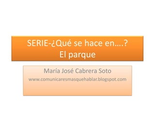 SERIE-¿Qué se hace en….?El parque María José Cabrera Soto www.comunicaresmasquehablar.blogspot.com 