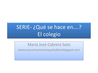 SERIE- ¿Qué se hace en….?El colegio<br />María José Cabrera Soto<br />www.comunicaresmasquehablar.blogspot.com<br />