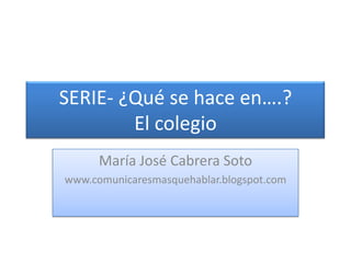 SERIE- ¿Qué se hace en….?El colegio María José Cabrera Soto www.comunicaresmasquehablar.blogspot.com 