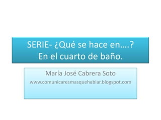 SERIE- ¿Qué se hace en….?En el cuarto de baño. María José Cabrera Soto www.comunicaresmasquehablar.blogspot.com 
