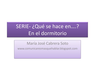 SERIE- ¿Qué se hace en….?En el dormitorio María José Cabrera Soto www.comunicaresmasquehablar.blogspot.com 