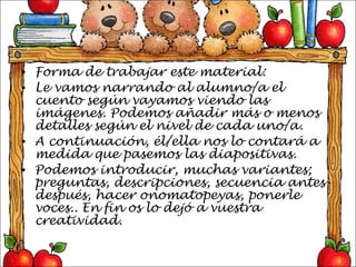 Forma de trabajar este material: Le vamos narrando al alumno/a el cuento según vayamos viendo las imágenes. Podemos añadir más o menos detalles según el nivel de cada uno/a.  A continuación, él/ella nos lo contará a medida que pasemos las diapositivas. Podemos introducir, muchas variantes; preguntas, descripciones, secuencia antes- después, hacer onomatopeyas, ponerle voces.. En fin os lo dejó a vuestra creatividad. 