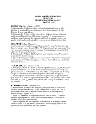 DEVOCIONALES SEMANALES
SEMANA 17
MEDITACIONES EN 1 SAMUEL
1 SAMUEL 15-17
PRIMER DÍA: Leer 1 Samuel 15:20-35
1. Medite en el v. 23. ¿Hay rebeldía u obstinación en alguna área de su vida?
Confiese su pecado a Dios recordando que si desechamos la palabra de Dios,
Dios nos desecha como líderes.
2. Medite en el v. 24. Saúl cedió al clamor de sus soldados, quienes, sin lugar a
dudas, demandaban disfrutar del botín que “merecían”. El temor siempre nos
conduce a la desobediencia. Ore pidiendo que Dios lo libere de los temores que
pueden alejarlo de la obediencia a Dios en los momentos difíciles de estos días.
SEGUNDO DÍA: Leer 1 Samuel 16
1. ¿Se siente usted frustrado o desanimado porque es “el menor” y el que tiene que
hacer los trabajos menos deseados? Dios NO desperdicia nada que hacemos por él, y
sabe usarlo para prepararnos para el liderazgo. Tome tiempo para orar acerca de la
aplicación de esta verdad a su vida.
2. Medite en el v. 7. Dígale al Señor: ¿Señor, ¿qué ves en mi corazón?”. Apunte lo
que el Espíritu Santo le indique.
3. Siga meditando en el v. 7. ¿Le da celos que otros miren “la estatura” o “el parecer”
de sus compañeros? Confiese este pecado y pídale a Dios que le ayude a desarrollar
el corazón de David.
TERCER DÍA: Leer 1 Samuel 17:1-40
1. Saúl le dijo a David, “No podrás tú ir contra aquel filisteo” (v. 33). ¿De dónde vino
la confianza de David? (vv. 34-36). Tome tiempo para apuntar en una lista 5 cosas
grandes que Dios ha hecho en la vida de usted. Alabe a Dios por cada una de ellas y
ore que se conviertan en una fuente de fe para los futuros retos más grandes.
2. El texto repite la idea que Goliat “desafiaba” o “provocaba” al ejército de Israel
para probar su fe. Piense en algo que está “desafiando” o “provocando” su fe en estos
días como un Goliat. ¿Qué hará usted para ser como David y no como Saúl y todos
sus soldados.
CUATRO DÍA: Leer 1 Samuel 17:41-58
1. Medite en el v. 47. Hágase dos preguntas: ¿Estoy confiando en mi espada o
mi lanza para ganar mis batallas? ¿Estoy contento con “la honda” que Dios ha
puesto en mi mano? Ore reconociendo que la batalla es de Jehová y que la
victoria será para la gloria de él.
2. Según el v. 48 David “se dio prisa y corrió a la línea de batalla”. ¿Estusted
evitando o postergando una batalla difícil que se ha de pelear? Decida hoy lo
que Dios quiere que haga al respecto.
3. Aún los gigantes caen ante las piedras lisas (sencillas) de un hombre o mujer
de Dios. Medite en lo que la Biblia enseña acerca del liderazgo y apunte su lista
personal de cinco piedras lisas que bajan gigantes.
 