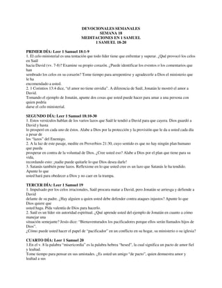 DEVOCIONALES SEMANALES
SEMANA 18
MEDITACIONES EN 1 SAMUEL
1 SAMUEL 18-20
PRIMER DÍA: Leer 1 Samuel 18:1-9
1. El celo ministerial es una tentación que todo líder tiene que enfrentar y superar. ¿Qué provocó los celos
en Saúl
hacia David (vv. 7-8)? Examine su propio corazón. ¿Puede identificar los eventos o los comentarios que
han
sembrado los celos en su corazón? Tome tiempo para arrepentirse y agradecerle a Dios el ministerio que
le ha
encomendado a usted.
2. 1 Corintios 13:4 dice, “el amor no tiene envidia”. A diferencia de Saúl, Jonatán le mostró el amor a
David.
Tomando el ejemplo de Jonatán, apunte dos cosas que usted puede hacer para amar a una persona con
quien podría
darse el celo ministerial.
SEGUNDO DÍA: Leer 1 Samuel 18:10-30
1. Estos versículos hablan de los varios lazos que Saúl le tendió a David para que cayera. Dios guardó a
David y hasta
lo prosperó en cada uno de éstos. Alabe a Dios por la protección y la provisión que le da a usted cada día
a pesar de
los “lazos” del Enemigo.
2. A la luz de este pasaje, medite en Proverbios 21:30, cuyo sentido es que no hay ningún plan humano
que pueda
prosperar en contra de la voluntad de Dios. ¿Cree usted eso? Alabe a Dios por el plan que tiene para su
vida,
recordando esto: ¡nadie puede quitarle lo que Dios desea darle!
3. Satanás también pone lazos. Reflexione en lo que usted cree es un lazo que Satanás le ha tendido.
Apunte lo que
usted hará para obedecer a Dios y no caer en la trampa.
TERCER DÍA: Leer 1 Samuel 19
1. Impulsado por los celos irracionales, Saúl procura matar a David, pero Jonatán se arriesga y defiende a
David
delante de su padre. ¿Hay alguien a quien usted debe defender contra ataques injustos? Apunte lo que
Dios quiere que
usted haga. Pída valentía de Dios para hacerlo.
2. Saúl es un líder sin autoridad espiritual. ¿Qué aprende usted del ejemplo de Jonatán en cuanto a cómo
manejar una
situación semejante? Jesús dice: “Bienaventurados los pacificadores porque ellos serán llamados hijos de
Dios”.
¿Cómo puede usted hacer el papel de “pacificador” en un conflicto en su hogar, su ministerio o su iglesia?
CUARTO DÍA: Leer 1 Samuel 20
1.En el v. 8 la palabra “misericordia” es la palabra hebrea “hesed”, la cual significa un pacto de amor fiel
y lealtad.
Tome tiempo para pensar en sus amistades. ¿Es usted un amigo “de pacto”, quien demuestra amor y
lealtad a sus
 