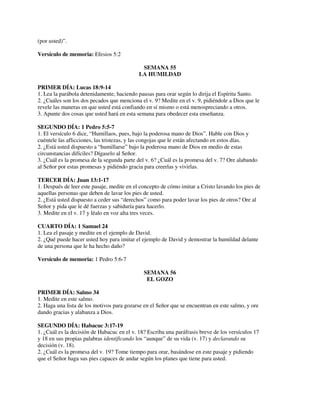 (por usted)”.
Versículo de memoria: Efesios 5:2
SEMANA 55
LA HUMILDAD
PRIMER DÍA: Lucas 18:9-14
1. Lea la parábola detenidamente, haciendo pausas para orar según lo dirija el Espíritu Santo.
2. ¿Cuáles son los dos pecados que menciona el v. 9? Medite en el v. 9, pidiéndole a Dios que le
revele las maneras en que usted está confiando en sí mismo o está menospreciando a otros.
3. Apunte dos cosas que usted hará en esta semana para obedecer esta enseñanza.
SEGUNDO DÍA: 1 Pedro 5:5-7
1. El versículo 6 dice, “Humillaos, pues, bajo la poderosa mano de Dios”. Hable con Dios y
cuéntele las aflicciones, las tristezas, y las congojas que le están afectando en estos días.
2. ¿Está usted dispuesto a “humillarse” bajo la poderosa mano de Dios en medio de estas
circunstancias difíciles? Dígaselo al Señor.
3. ¿Cuál es la promesa de la segunda parte del v. 6? ¿Cuál es la promesa del v. 7? Ore alabando
al Señor por estas promesas y pidiéndo gracia para creerlas y vivirlas.
TERCER DÍA: Juan 13:1-17
1. Después de leer este pasaje, medite en el concepto de cómo imitar a Cristo lavando los pies de
aquellas personas que deben de lavar los pies de usted.
2. ¿Está usted dispuesto a ceder sus “derechos” como para poder lavar los pies de otros? Ore al
Señor y pida que le dé fuerzas y sabiduría para hacerlo.
3. Medite en el v. 17 y léalo en voz alta tres veces.
CUARTO DÍA: 1 Samuel 24
1. Lea el pasaje y medite en el ejemplo de David.
2. ¿Qué puede hacer usted hoy para imitar el ejemplo de David y demostrar la humildad delante
de una persona que le ha hecho daño?
Versículo de memoria: 1 Pedro 5:6-7
SEMANA 56
EL GOZO
PRIMER DÍA: Salmo 34
1. Medite en este salmo.
2. Haga una lista de los motivos para gozarse en el Señor que se encuentran en este salmo, y ore
dando gracias y alabanza a Dios.
SEGUNDO DÍA: Habacuc 3:17-19
1. ¿Cuál es la decisión de Habacuc en el v. 18? Escriba una paráfrasis breve de los versículos 17
y 18 en sus propias palabras identificando los “aunque” de su vida (v. 17) y declarando su
decisión (v. 18).
2. ¿Cuál es la promesa del v. 19? Tome tiempo para orar, basándose en este pasaje y pidiendo
que el Señor haga sus pies capaces de andar según los planes que tiene para usted.

 