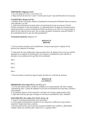 TERCER DÍA: Filipenses 4:4-9
1. Lea este pasaje dos veces y ore en base a él.
2. Haga una lista de unos tres o cuatro “secretos para el gozo” que usted descubre en este pasaje.
CUARTO DÍA: Hechos 5:27-42
1. Después de leer este pasaje, medite en él pidiendo la iluminación del Espíritu Santo en cuanto a
cómo aplicarlo a su vida.
2. ¿Está usted sufriendo por la persecución o la oposición de los que no conocen a Cristo?
Escriba su respuesta a estas dos preguntas: (1) ¿qué puedo hacer en medio de esta persecución u
oposición para dar a conocer el mensaje de Cristo con mi boca y mi vida?; (2) ¿es mi actitud en
medio de esta situación una de gozo “por ser digno de padecer afrenta por causa del Nombre” o
de resentimiento hacia los que me están persiguiendo?
Versículo de memoria: Filipenses 4:4
SEMANA 57
REPASO
1. En esta semana continúe con las meditaciones. Escoja las que quiera o sáquelas de los
primeros dos capítulos de Santiago.
2. Como parte de estas meditaciones, haga un repaso breve de algunas de las cosas que usted ha
apuntado en su cuaderno de meditaciones. En el espacio a continuación, anote cada día un
principio o una enseñanza clave que Dios le ha enseñando.
Día 1:
Día 2:
Día 3:
Día 4:
3. En esta semana y la próxima, haga un repaso de todos los versículos de memoria.
SEMANA 58
LA LENGUA
PRIMER DÍA: Proverbios 10:11 y 13; 15:2, 4 y 7
1. Lea los proverbios citados y medite en su hablar en la semana pasada. ¿Ha sido su lengua
“manantial de vida”? ¿fuente de sabiduría? O ¿ha sido un instrumento de acusaciones, chismes y
“perversidad”?
2. Si el Espíritu Santo le revela un pecado o una falta con la lengua, pídale perdón a Dios.
3. ¿Qué hará usted hoy para que su lengua se convierta en manantial de vida y sabiduría?
SEGUNDO DÍA: Proverbios 15:1; 25:15; 12:16 y 18
1. ¿Cuál es la enseñanza principal de estos proverbios?
2. ¿Cómo puede usted ponerlos en práctica en las situaciones conflictivas en que usted se
encuentra? Apunte unas ideas concretas.
3. Ore por usted mismo y por la persona con quien ha habido unos conflictos. ¿Qué palabra
“blanda” puede usar usted hoy para “quitar la ira” y agradar a Dios?

 