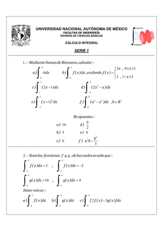 UNIVERSIDAD NACIONAL AUTÓNOMA DE MÉXICO
FACULTAD DE INGENIERÍA
DIVISIÓN DE CIENCIAS BÁSICAS
CÁLCULO INTEGRAL
SERIE 1
4 3
0 0
3 2
2
1 1
1
3 2 2
1 0
1
2 0 1
4
2 1 3
2 1 2
1
b
. MedianteSumasde Riemann,calcular :
x , x
a) dx b) f ( x)dx ,endonde f ( x)
, x
c) ( x )dx d) ( x x)dx
e) ( x ) dx f ) (a x )dx ,b R
−
+
−
−
≤ ≤
= 
< ≤
− −
+ − ∈
∫ ∫
∫ ∫
∫ ∫
3
2
9
16
2
5 4
6
3
−
Respuestas :
a) d)
b) e)
b
c) f ) a b
4 0
2 2
6 6
0 4
2 4 4
0 0 0
2
3 2
10 4
2 3
. Seanlas funciones f y g ,delascualessesabeque :
f ( x)dx , f ( x)dx
g( x)dx , g( x)dx
Determinar :
a) f ( x)dx b) g( x)dx c) [ f ( x) g( x)]dx
−
= = −
= =
−
∫ ∫
∫ ∫
∫ ∫ ∫
 
