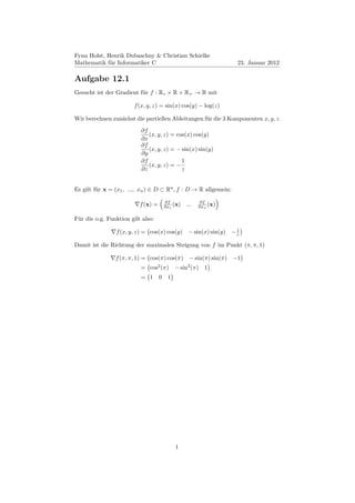Fynn Holst, Henrik Dubaschny & Christian Schielke
Mathematik für Informatiker C                                     23. Januar 2012

Aufgabe 12.1
Gesucht ist der Gradient für f : R∗ × R × R+ → R mit

                       f (x, y, z) = sin(x) cos(y) − log(z)

Wir berechnen zunächst die partiellen Ableitungen für die 3 Komponenten x, y, z
                          ∂f
                             (x, y, z) = cos(x) cos(y)
                          ∂x
                          ∂f
                             (x, y, z) = − sin(x) sin(y)
                          ∂y
                          ∂f               1
                             (x, y, z) = −
                          ∂z               z


Es gilt für x = (x1 , ..., xn ) ∈ D ⊂ Rn , f : D → R allgemein:

                                        ∂f               ∂f
                          f (x) =       ∂x1 (x)   ...   ∂xn (x)


Für die o.g. Funktion gilt also:
                                                              1
                f (x, y, z) = cos(x) cos(y) − sin(x) sin(y) − z

Damit ist die Richtung der maximalen Steigung von f im Punkt (π, π, 1)

                f (π, π, 1) = cos(π) cos(π) − sin(π) sin(π) −1
                          = cos2 (π) − sin2 (π)           1
                          = 1       0    1




                                             1
 