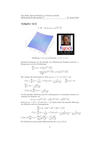 Fynn Holst, Henrik Dubaschny & Christian Schielke
Mathematik für Informatiker C                                                                            23. Januar 2012


Aufgabe 12.2
                               f : R2 → R, f (x, y) = y                         x2 + y 2




      1
                                                                          1.0
          0
                                                                    0.5
          1

          1.0                                                 0.0

                0.5

                         0.0                            0.5

                                0.5
                                                  1.0
                                            1.0




                      Abbildung 1: f (x, y) im Intervall [−1, 1] × [−1, 1]

Zunächst bestimmen wir die partielle von Ableitung der Funktion nach der x-
Komponente mit der Produktregel.
                      ∂f
                         (x, y) = ∂x y            x2 + y 2
                      ∂x
                               = ∂x (y)             x2 + y 2 + y ∂ x                          x2 + y 2
                                       =0
                                                                                                           √
Wir wenden die Kettenregel an. Setze g(x, y) := x2 + y 2 , f (u) =                                             u.
              df          1                                                      1                 ∂g
     f (u) =     (u) = √ = f (g(x, y)) =                                                              (x, y) = 2x
              du        2 u              2                                      x2   +   y2        ∂x
     ∂f              xy
        (x, y) =
     ∂x             x2 + y 2
                 ∂g            x
     f (g(x, y))    (x, y) =
                 ∂x          x2 + y 2
Um die partielle Ableitung nach der y-Komponente zu bestimmen formen wir
zunächst die Funktion um.
                 f (x, y) = y         x2 + y 2 =
                                          y 2 x2 + y 2 = y 2 x2 + y 4
                                          √
Setze g(x, y) := y 2 x2 + y 4 und f (u) := u. Dann lautet die partielle Ableitung
der Funktion nach der y-Komponente:
                        ∂g
                           (x, y) = 2yx2 + 4y 3 = 2y(x2 + 2y 2 )
                        ∂y
                        df          1                          1                                                    1
               f (u) = (u) = √ = f (g(x, y)) =                         =
                        du        2 u                   2 y 2 x2 + y 4   2y                                         x2 + y 2
                             2      2     2      2
            ∂g          2y(x + 2y )      x + 2y
f (g(x, y))    (x, y) =               =
            ∂y          2y x   2 + y2      x2 + y 2
Die Funktion ist also partiell diﬀerenzierbar für (x, y) = (0, 0).


                                                              2
 