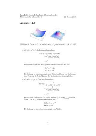 Fynn Holst, Henrik Dubaschny & Christian Schielke
Mathematik für Informatiker C                                                                                                                    23. Januar 2012


Aufgabe 12.3



              2.0                                                                         10

              1.5
                                                                               1.0                                                                     1.0
               1.0                                                                             5

                0.5                                                      0.5                                                                     0.5

                    0.0                                                                        0
                     1.0                                           0.0                         1.0                                         0.0

                           0.5                                                                       0.5

                                   0.0                       0.5                                            0.0                      0.5

                                         0.5                                                                       0.5
                                                       1.0                                                                     1.0
                                                 1.0                                                                     1.0




                                                                                                        1
Abbildung 2: f (x, y) = x2 + y 2 und g(x, y) =                                                       x2 +y 2      im Intervall [−1, 1] × [−1, 1]


   • f (x, y) = x2 + y 2 . In Polarkoordinatenform:

                                               F (r, θ) = (r cos θ)2 + (r sin θ)2
                                                                     = r2 (cos2 θ + sin2 θ)
                                                                                                       =1
                                                                                     2
                                                                     =r

     Diese Funktion ist also stetig partiell diﬀerenzierbar auf R2 , mit:

                                                                         ∂r F (r, θ) = 2r
                                                                         ∂θ F (r, θ) = 0

     Die Steigung ist also unabhängig vom Winkel und linear zur Entfernung
     zum Ursprung da F das Quadrat des Abstandes zum Urspung liefert.
                          1
   • g(x, y) =         x2 +y 2 .     In Polarkoordinatenform:

                                                                              1
                                               G(r, θ) =
                                                                               (r cos θ)2
                                                                              + (r sin θ)2
                                                                             1
                                                                    = 2
                                                                     r (cos θ + sin2 θ)
                                                                           2

                                                                                                       =1
                                                                                     −2
                                                                    =r

     Die Funktion G ist also für r = 0 nicht deﬁniert. g ist für R2
                                                                  {(0,0)} deﬁniert.
     Auf R∗ × R ist G partiell diﬀerenzierbar mit:

                                                                   ∂r G(r, θ) = −r−3
                                                                   ∂θ G(r, θ) = 0

     Die Steigung ist also wieder unabhängig vom Winkel.




                                                                                     3
 