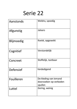 Serie 22
Aanstonds Weldra, spoedig
Afgunstig Jaloers
Blijmoedig Kwiek, opgewekt
Cognitief Verstandelijk
Concreet Stoffelijk, tastbaar
Defensief Verdedigend
Fouilleren De kleding van iemand
doorzoeken op verboden
spullen
Luttel Gering, weinig
 